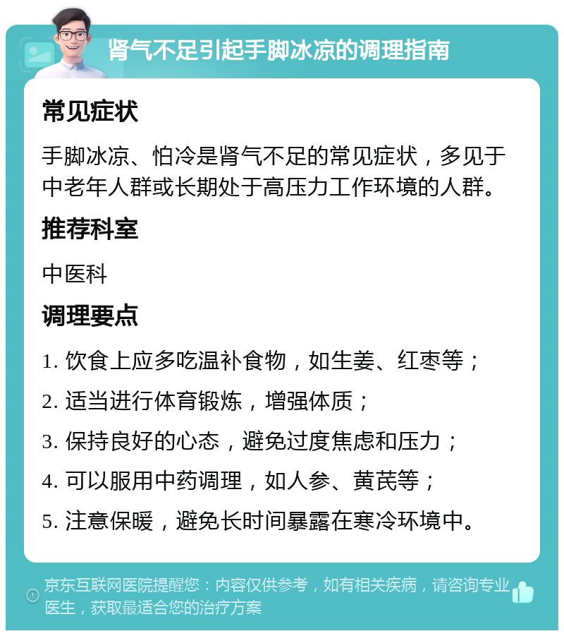 肾气不足引起手脚冰凉的调理指南 常见症状 手脚冰凉、怕冷是肾气不足的常见症状，多见于中老年人群或长期处于高压力工作环境的人群。 推荐科室 中医科 调理要点 1. 饮食上应多吃温补食物，如生姜、红枣等； 2. 适当进行体育锻炼，增强体质； 3. 保持良好的心态，避免过度焦虑和压力； 4. 可以服用中药调理，如人参、黄芪等； 5. 注意保暖，避免长时间暴露在寒冷环境中。