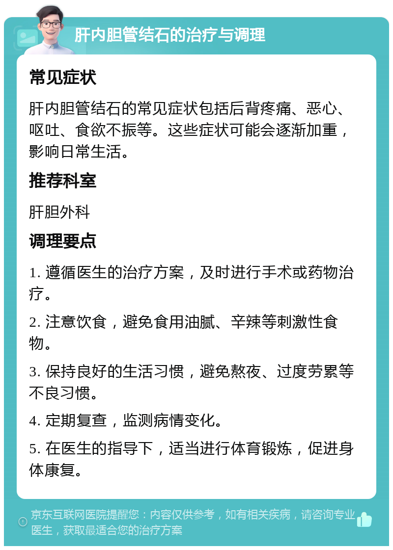 肝内胆管结石的治疗与调理 常见症状 肝内胆管结石的常见症状包括后背疼痛、恶心、呕吐、食欲不振等。这些症状可能会逐渐加重，影响日常生活。 推荐科室 肝胆外科 调理要点 1. 遵循医生的治疗方案，及时进行手术或药物治疗。 2. 注意饮食，避免食用油腻、辛辣等刺激性食物。 3. 保持良好的生活习惯，避免熬夜、过度劳累等不良习惯。 4. 定期复查，监测病情变化。 5. 在医生的指导下，适当进行体育锻炼，促进身体康复。