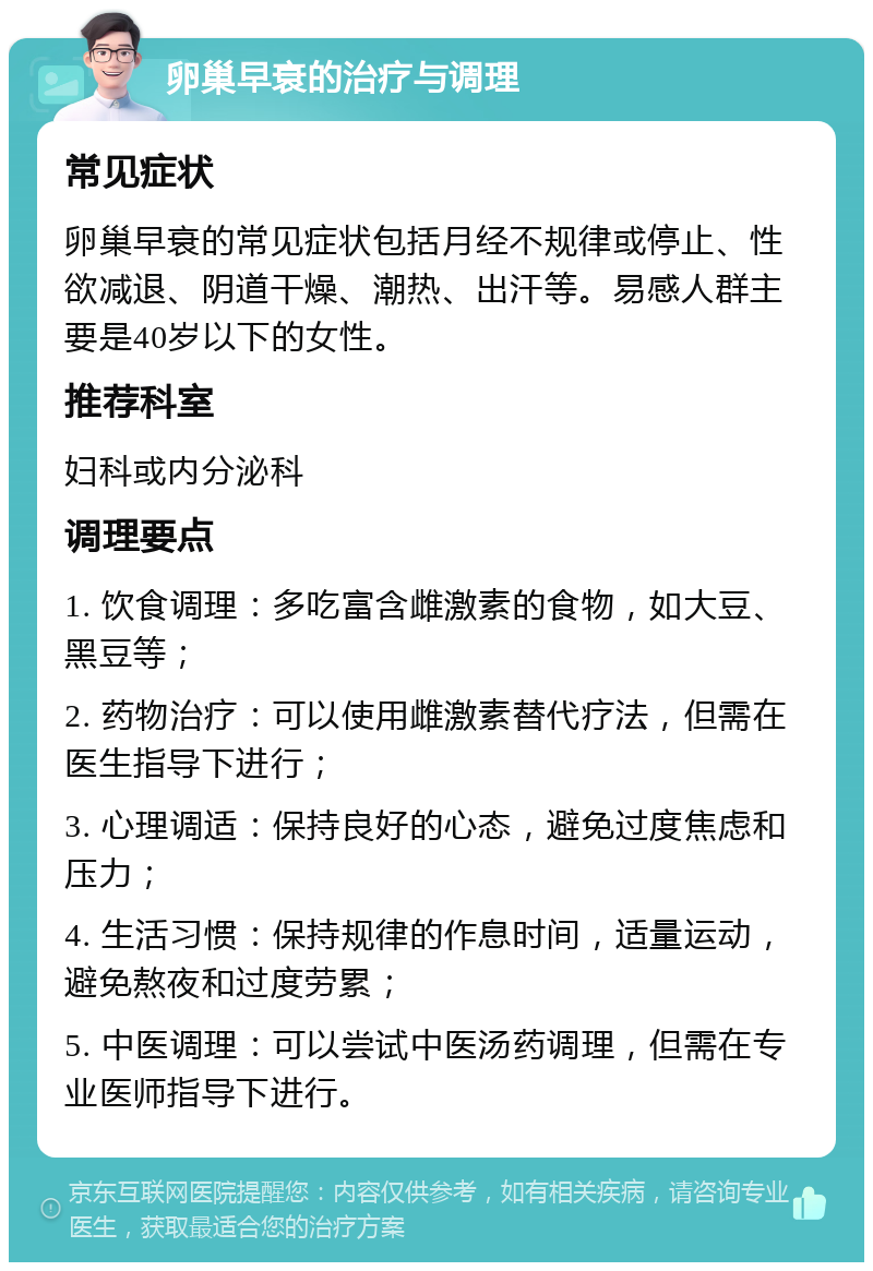 卵巢早衰的治疗与调理 常见症状 卵巢早衰的常见症状包括月经不规律或停止、性欲减退、阴道干燥、潮热、出汗等。易感人群主要是40岁以下的女性。 推荐科室 妇科或内分泌科 调理要点 1. 饮食调理：多吃富含雌激素的食物，如大豆、黑豆等； 2. 药物治疗：可以使用雌激素替代疗法，但需在医生指导下进行； 3. 心理调适：保持良好的心态，避免过度焦虑和压力； 4. 生活习惯：保持规律的作息时间，适量运动，避免熬夜和过度劳累； 5. 中医调理：可以尝试中医汤药调理，但需在专业医师指导下进行。