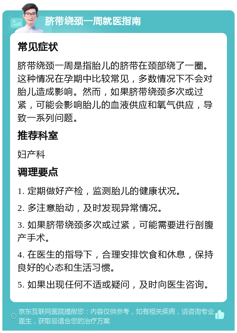 脐带绕颈一周就医指南 常见症状 脐带绕颈一周是指胎儿的脐带在颈部绕了一圈。这种情况在孕期中比较常见，多数情况下不会对胎儿造成影响。然而，如果脐带绕颈多次或过紧，可能会影响胎儿的血液供应和氧气供应，导致一系列问题。 推荐科室 妇产科 调理要点 1. 定期做好产检，监测胎儿的健康状况。 2. 多注意胎动，及时发现异常情况。 3. 如果脐带绕颈多次或过紧，可能需要进行剖腹产手术。 4. 在医生的指导下，合理安排饮食和休息，保持良好的心态和生活习惯。 5. 如果出现任何不适或疑问，及时向医生咨询。