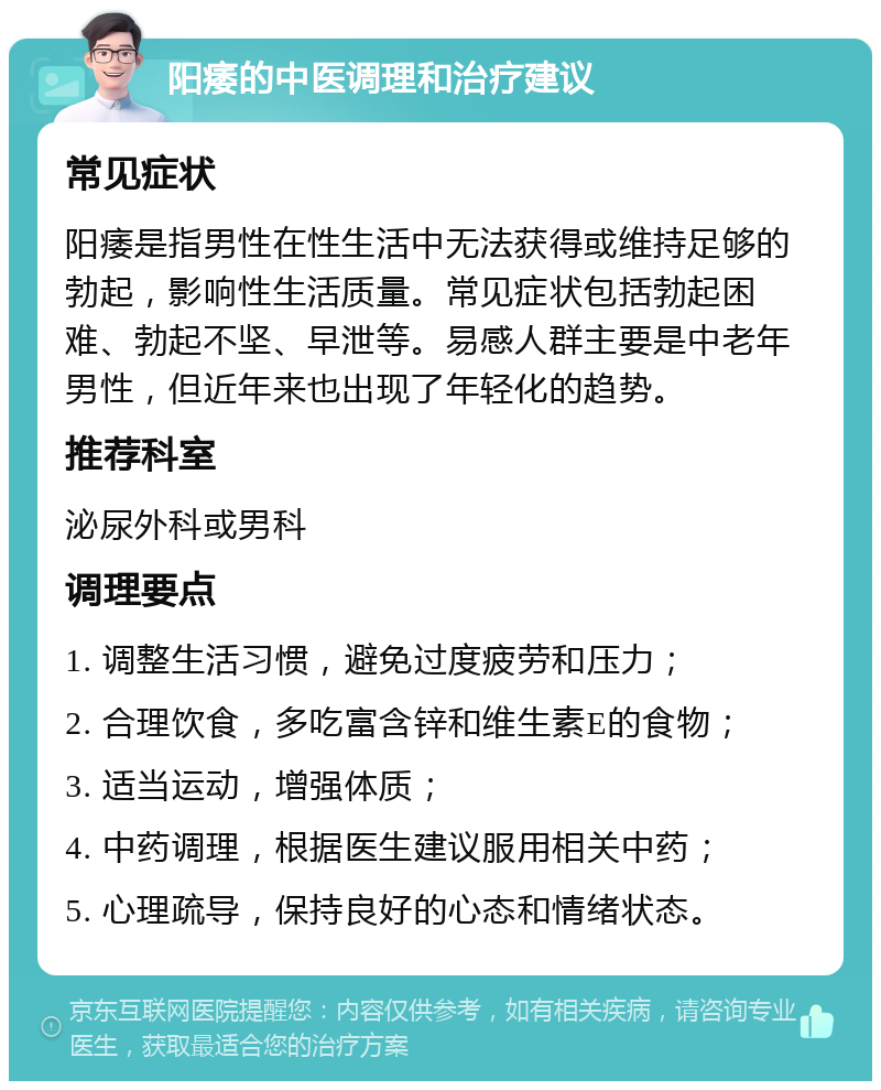 阳痿的中医调理和治疗建议 常见症状 阳痿是指男性在性生活中无法获得或维持足够的勃起，影响性生活质量。常见症状包括勃起困难、勃起不坚、早泄等。易感人群主要是中老年男性，但近年来也出现了年轻化的趋势。 推荐科室 泌尿外科或男科 调理要点 1. 调整生活习惯，避免过度疲劳和压力； 2. 合理饮食，多吃富含锌和维生素E的食物； 3. 适当运动，增强体质； 4. 中药调理，根据医生建议服用相关中药； 5. 心理疏导，保持良好的心态和情绪状态。