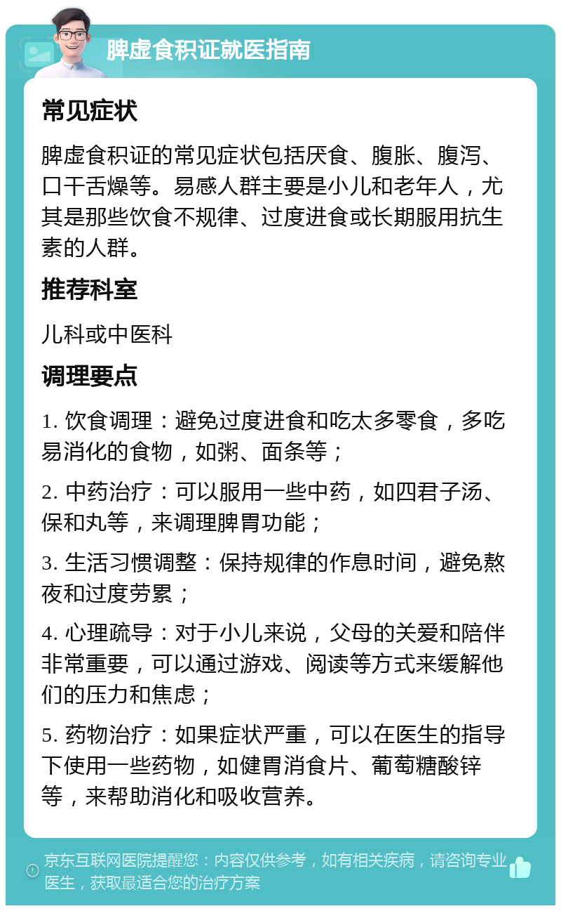 脾虚食积证就医指南 常见症状 脾虚食积证的常见症状包括厌食、腹胀、腹泻、口干舌燥等。易感人群主要是小儿和老年人，尤其是那些饮食不规律、过度进食或长期服用抗生素的人群。 推荐科室 儿科或中医科 调理要点 1. 饮食调理：避免过度进食和吃太多零食，多吃易消化的食物，如粥、面条等； 2. 中药治疗：可以服用一些中药，如四君子汤、保和丸等，来调理脾胃功能； 3. 生活习惯调整：保持规律的作息时间，避免熬夜和过度劳累； 4. 心理疏导：对于小儿来说，父母的关爱和陪伴非常重要，可以通过游戏、阅读等方式来缓解他们的压力和焦虑； 5. 药物治疗：如果症状严重，可以在医生的指导下使用一些药物，如健胃消食片、葡萄糖酸锌等，来帮助消化和吸收营养。