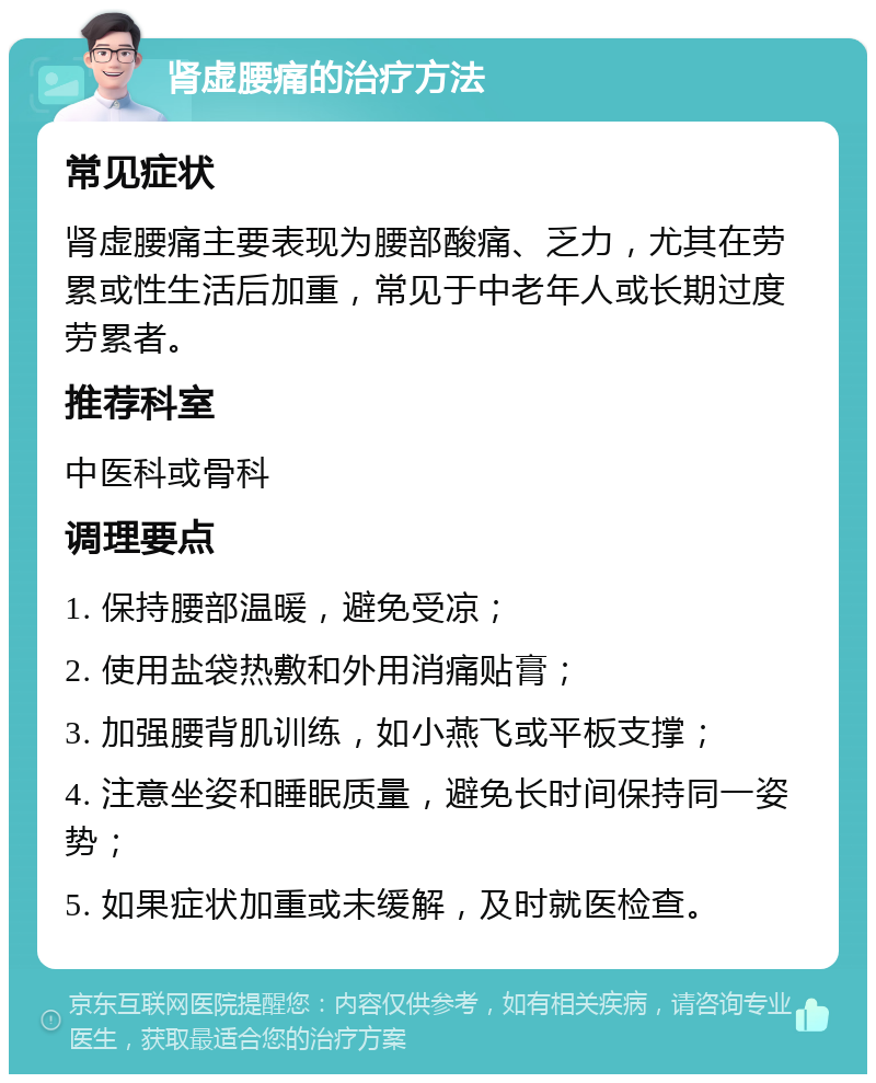 肾虚腰痛的治疗方法 常见症状 肾虚腰痛主要表现为腰部酸痛、乏力，尤其在劳累或性生活后加重，常见于中老年人或长期过度劳累者。 推荐科室 中医科或骨科 调理要点 1. 保持腰部温暖，避免受凉； 2. 使用盐袋热敷和外用消痛贴膏； 3. 加强腰背肌训练，如小燕飞或平板支撑； 4. 注意坐姿和睡眠质量，避免长时间保持同一姿势； 5. 如果症状加重或未缓解，及时就医检查。