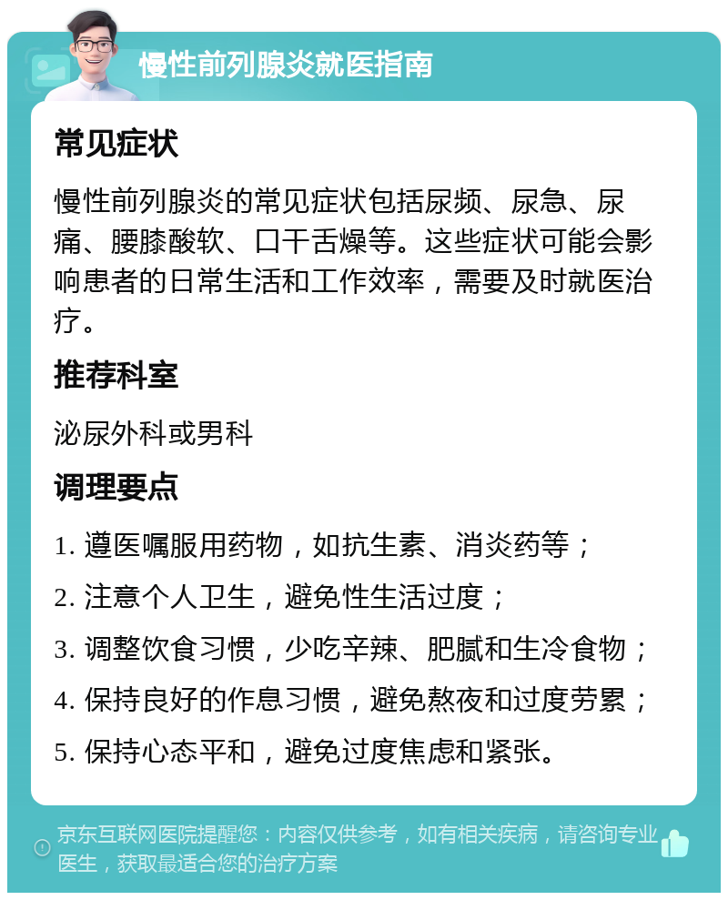 慢性前列腺炎就医指南 常见症状 慢性前列腺炎的常见症状包括尿频、尿急、尿痛、腰膝酸软、口干舌燥等。这些症状可能会影响患者的日常生活和工作效率，需要及时就医治疗。 推荐科室 泌尿外科或男科 调理要点 1. 遵医嘱服用药物，如抗生素、消炎药等； 2. 注意个人卫生，避免性生活过度； 3. 调整饮食习惯，少吃辛辣、肥腻和生冷食物； 4. 保持良好的作息习惯，避免熬夜和过度劳累； 5. 保持心态平和，避免过度焦虑和紧张。