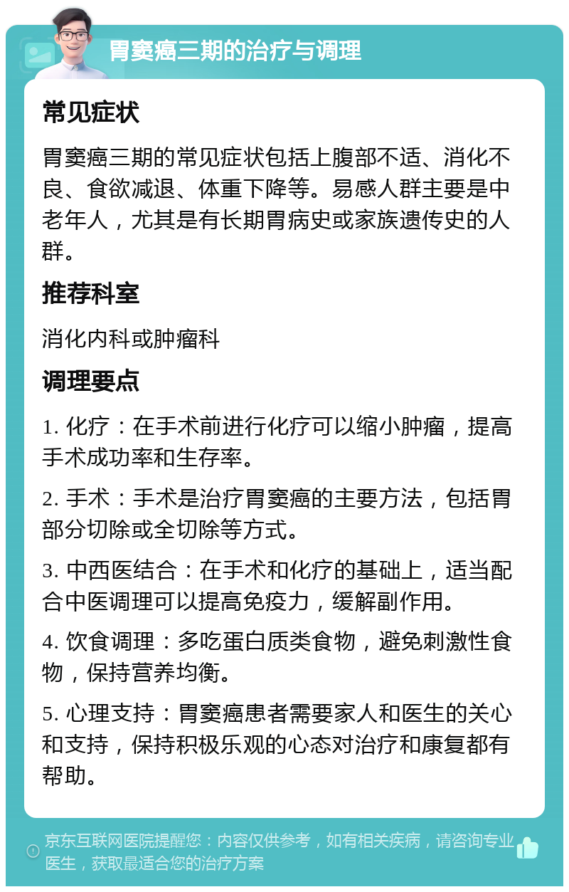 胃窦癌三期的治疗与调理 常见症状 胃窦癌三期的常见症状包括上腹部不适、消化不良、食欲减退、体重下降等。易感人群主要是中老年人，尤其是有长期胃病史或家族遗传史的人群。 推荐科室 消化内科或肿瘤科 调理要点 1. 化疗：在手术前进行化疗可以缩小肿瘤，提高手术成功率和生存率。 2. 手术：手术是治疗胃窦癌的主要方法，包括胃部分切除或全切除等方式。 3. 中西医结合：在手术和化疗的基础上，适当配合中医调理可以提高免疫力，缓解副作用。 4. 饮食调理：多吃蛋白质类食物，避免刺激性食物，保持营养均衡。 5. 心理支持：胃窦癌患者需要家人和医生的关心和支持，保持积极乐观的心态对治疗和康复都有帮助。