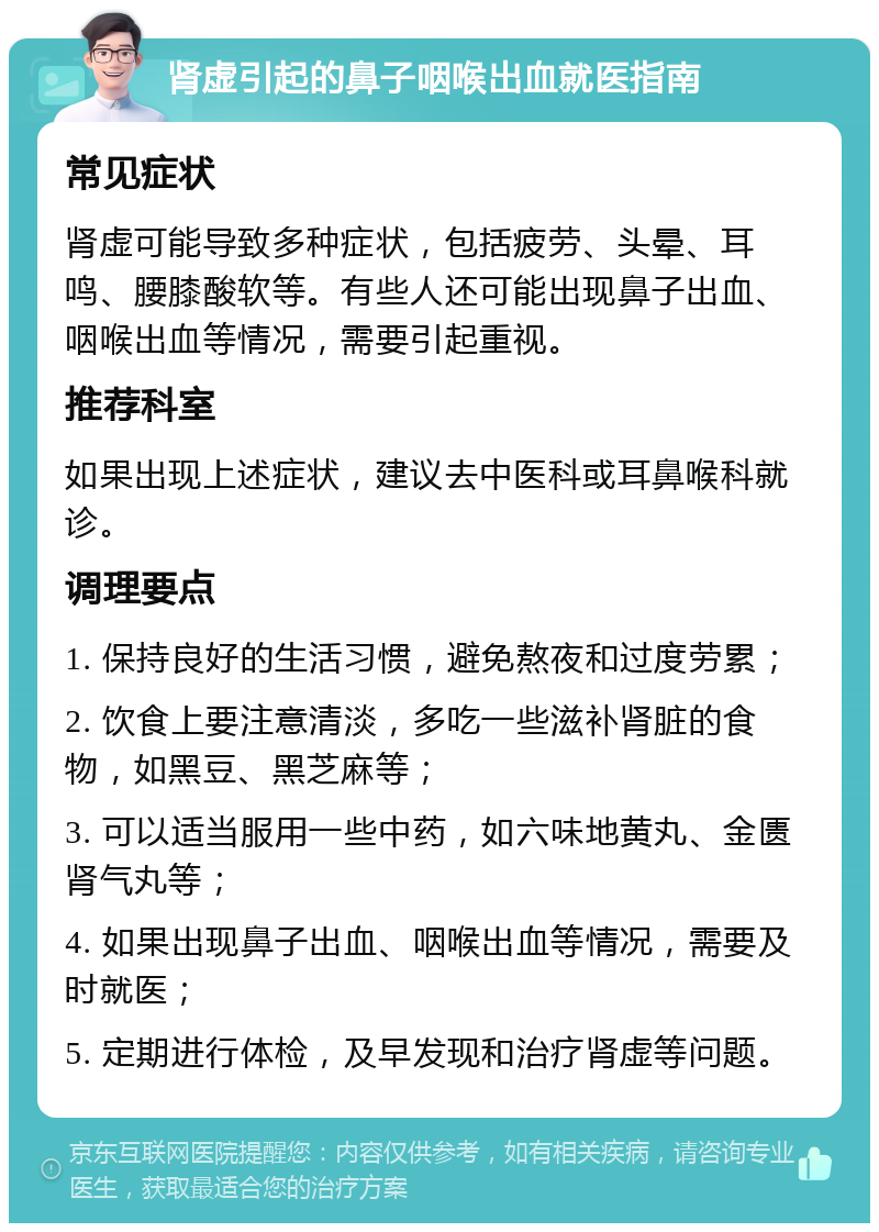 肾虚引起的鼻子咽喉出血就医指南 常见症状 肾虚可能导致多种症状，包括疲劳、头晕、耳鸣、腰膝酸软等。有些人还可能出现鼻子出血、咽喉出血等情况，需要引起重视。 推荐科室 如果出现上述症状，建议去中医科或耳鼻喉科就诊。 调理要点 1. 保持良好的生活习惯，避免熬夜和过度劳累； 2. 饮食上要注意清淡，多吃一些滋补肾脏的食物，如黑豆、黑芝麻等； 3. 可以适当服用一些中药，如六味地黄丸、金匮肾气丸等； 4. 如果出现鼻子出血、咽喉出血等情况，需要及时就医； 5. 定期进行体检，及早发现和治疗肾虚等问题。