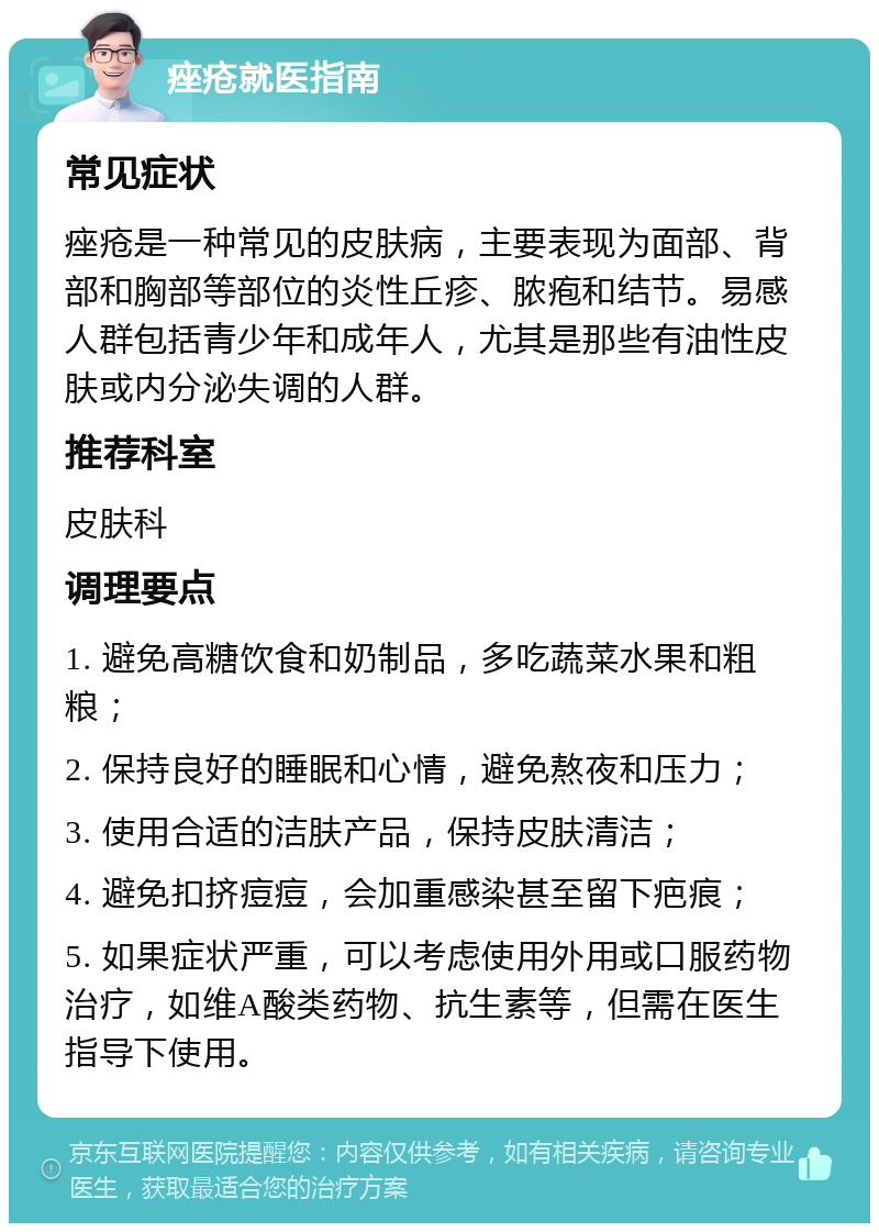 痤疮就医指南 常见症状 痤疮是一种常见的皮肤病，主要表现为面部、背部和胸部等部位的炎性丘疹、脓疱和结节。易感人群包括青少年和成年人，尤其是那些有油性皮肤或内分泌失调的人群。 推荐科室 皮肤科 调理要点 1. 避免高糖饮食和奶制品，多吃蔬菜水果和粗粮； 2. 保持良好的睡眠和心情，避免熬夜和压力； 3. 使用合适的洁肤产品，保持皮肤清洁； 4. 避免扣挤痘痘，会加重感染甚至留下疤痕； 5. 如果症状严重，可以考虑使用外用或口服药物治疗，如维A酸类药物、抗生素等，但需在医生指导下使用。