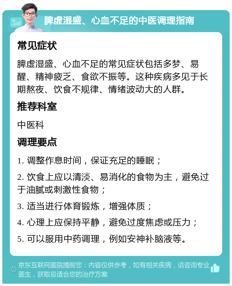 脾虚湿盛、心血不足的中医调理指南 常见症状 脾虚湿盛、心血不足的常见症状包括多梦、易醒、精神疲乏、食欲不振等。这种疾病多见于长期熬夜、饮食不规律、情绪波动大的人群。 推荐科室 中医科 调理要点 1. 调整作息时间，保证充足的睡眠； 2. 饮食上应以清淡、易消化的食物为主，避免过于油腻或刺激性食物； 3. 适当进行体育锻炼，增强体质； 4. 心理上应保持平静，避免过度焦虑或压力； 5. 可以服用中药调理，例如安神补脑液等。