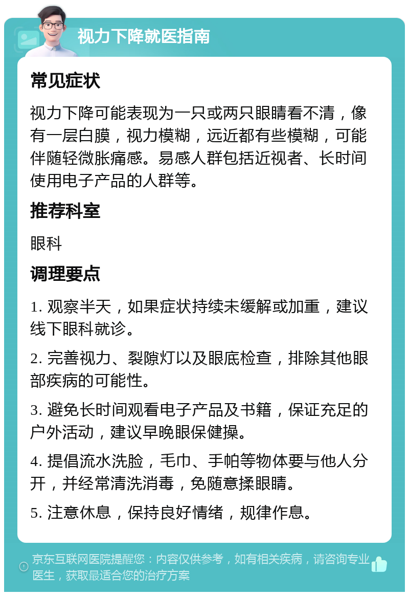 视力下降就医指南 常见症状 视力下降可能表现为一只或两只眼睛看不清，像有一层白膜，视力模糊，远近都有些模糊，可能伴随轻微胀痛感。易感人群包括近视者、长时间使用电子产品的人群等。 推荐科室 眼科 调理要点 1. 观察半天，如果症状持续未缓解或加重，建议线下眼科就诊。 2. 完善视力、裂隙灯以及眼底检查，排除其他眼部疾病的可能性。 3. 避免长时间观看电子产品及书籍，保证充足的户外活动，建议早晚眼保健操。 4. 提倡流水洗脸，毛巾、手帕等物体要与他人分开，并经常清洗消毒，免随意揉眼睛。 5. 注意休息，保持良好情绪，规律作息。