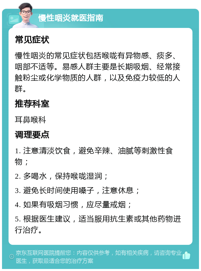 慢性咽炎就医指南 常见症状 慢性咽炎的常见症状包括喉咙有异物感、痰多、咽部不适等。易感人群主要是长期吸烟、经常接触粉尘或化学物质的人群，以及免疫力较低的人群。 推荐科室 耳鼻喉科 调理要点 1. 注意清淡饮食，避免辛辣、油腻等刺激性食物； 2. 多喝水，保持喉咙湿润； 3. 避免长时间使用嗓子，注意休息； 4. 如果有吸烟习惯，应尽量戒烟； 5. 根据医生建议，适当服用抗生素或其他药物进行治疗。