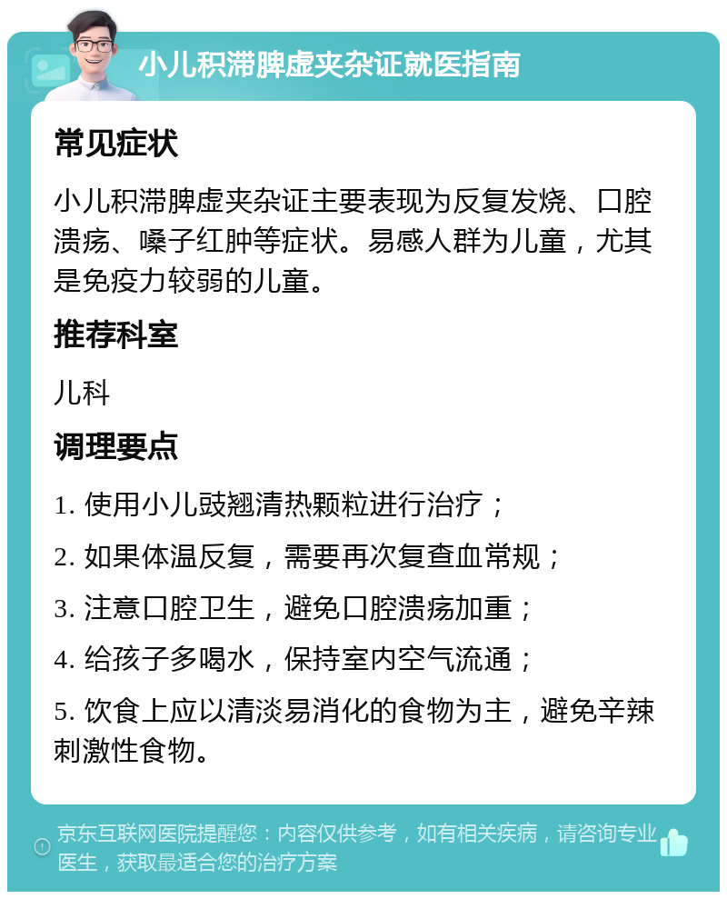 小儿积滞脾虚夹杂证就医指南 常见症状 小儿积滞脾虚夹杂证主要表现为反复发烧、口腔溃疡、嗓子红肿等症状。易感人群为儿童，尤其是免疫力较弱的儿童。 推荐科室 儿科 调理要点 1. 使用小儿豉翘清热颗粒进行治疗； 2. 如果体温反复，需要再次复查血常规； 3. 注意口腔卫生，避免口腔溃疡加重； 4. 给孩子多喝水，保持室内空气流通； 5. 饮食上应以清淡易消化的食物为主，避免辛辣刺激性食物。