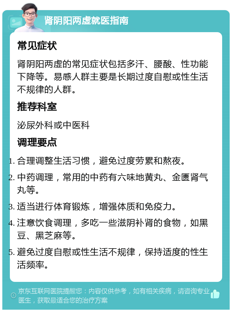 肾阴阳两虚就医指南 常见症状 肾阴阳两虚的常见症状包括多汗、腰酸、性功能下降等。易感人群主要是长期过度自慰或性生活不规律的人群。 推荐科室 泌尿外科或中医科 调理要点 合理调整生活习惯，避免过度劳累和熬夜。 中药调理，常用的中药有六味地黄丸、金匮肾气丸等。 适当进行体育锻炼，增强体质和免疫力。 注意饮食调理，多吃一些滋阴补肾的食物，如黑豆、黑芝麻等。 避免过度自慰或性生活不规律，保持适度的性生活频率。