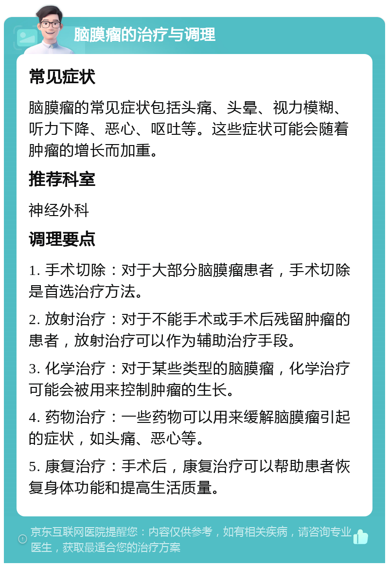 脑膜瘤的治疗与调理 常见症状 脑膜瘤的常见症状包括头痛、头晕、视力模糊、听力下降、恶心、呕吐等。这些症状可能会随着肿瘤的增长而加重。 推荐科室 神经外科 调理要点 1. 手术切除：对于大部分脑膜瘤患者，手术切除是首选治疗方法。 2. 放射治疗：对于不能手术或手术后残留肿瘤的患者，放射治疗可以作为辅助治疗手段。 3. 化学治疗：对于某些类型的脑膜瘤，化学治疗可能会被用来控制肿瘤的生长。 4. 药物治疗：一些药物可以用来缓解脑膜瘤引起的症状，如头痛、恶心等。 5. 康复治疗：手术后，康复治疗可以帮助患者恢复身体功能和提高生活质量。