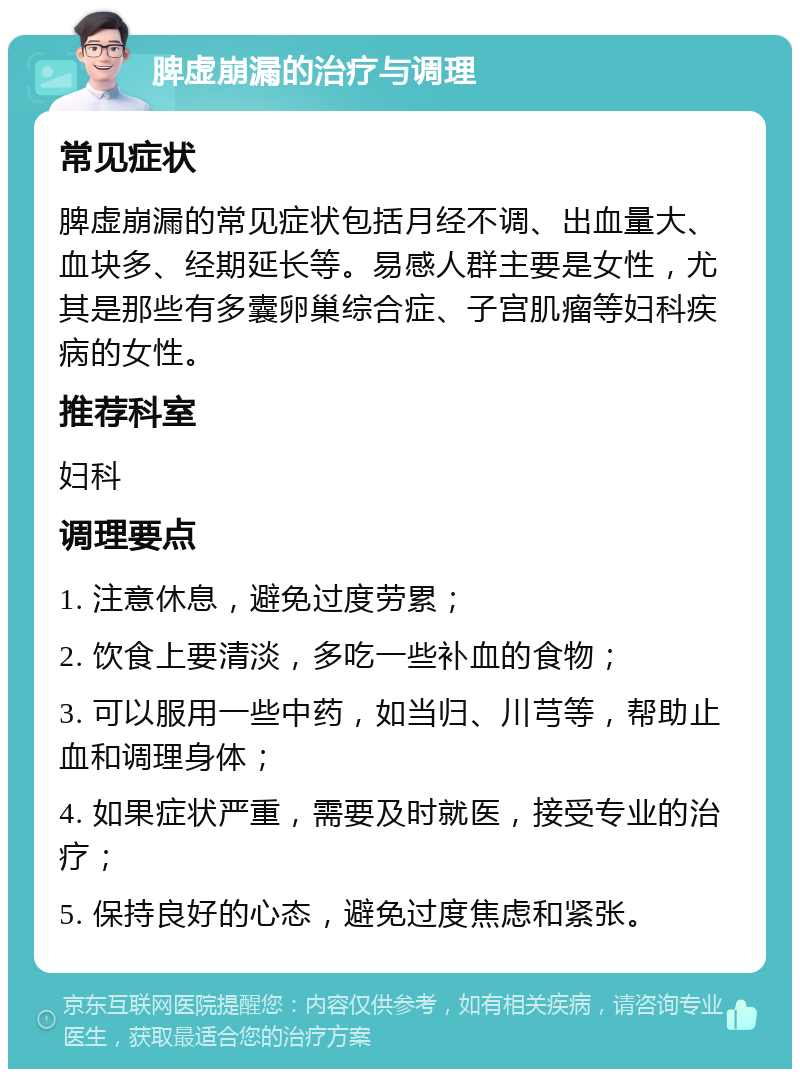 脾虚崩漏的治疗与调理 常见症状 脾虚崩漏的常见症状包括月经不调、出血量大、血块多、经期延长等。易感人群主要是女性，尤其是那些有多囊卵巢综合症、子宫肌瘤等妇科疾病的女性。 推荐科室 妇科 调理要点 1. 注意休息，避免过度劳累； 2. 饮食上要清淡，多吃一些补血的食物； 3. 可以服用一些中药，如当归、川芎等，帮助止血和调理身体； 4. 如果症状严重，需要及时就医，接受专业的治疗； 5. 保持良好的心态，避免过度焦虑和紧张。