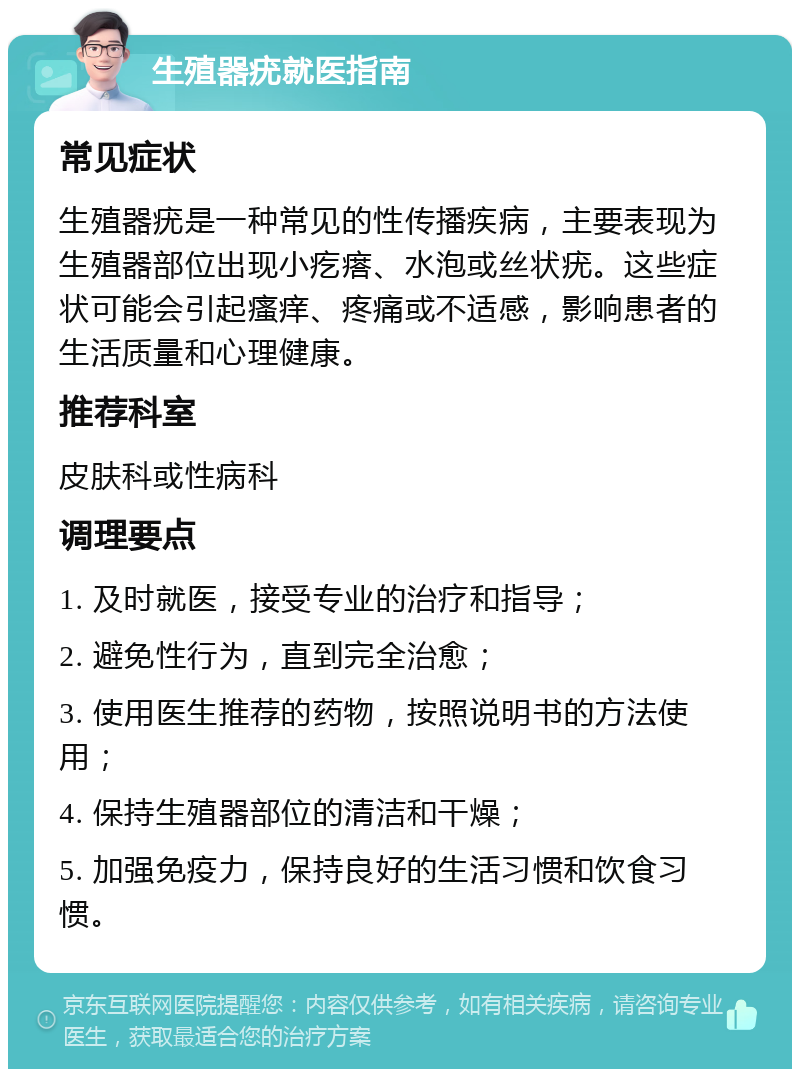 生殖器疣就医指南 常见症状 生殖器疣是一种常见的性传播疾病，主要表现为生殖器部位出现小疙瘩、水泡或丝状疣。这些症状可能会引起瘙痒、疼痛或不适感，影响患者的生活质量和心理健康。 推荐科室 皮肤科或性病科 调理要点 1. 及时就医，接受专业的治疗和指导； 2. 避免性行为，直到完全治愈； 3. 使用医生推荐的药物，按照说明书的方法使用； 4. 保持生殖器部位的清洁和干燥； 5. 加强免疫力，保持良好的生活习惯和饮食习惯。