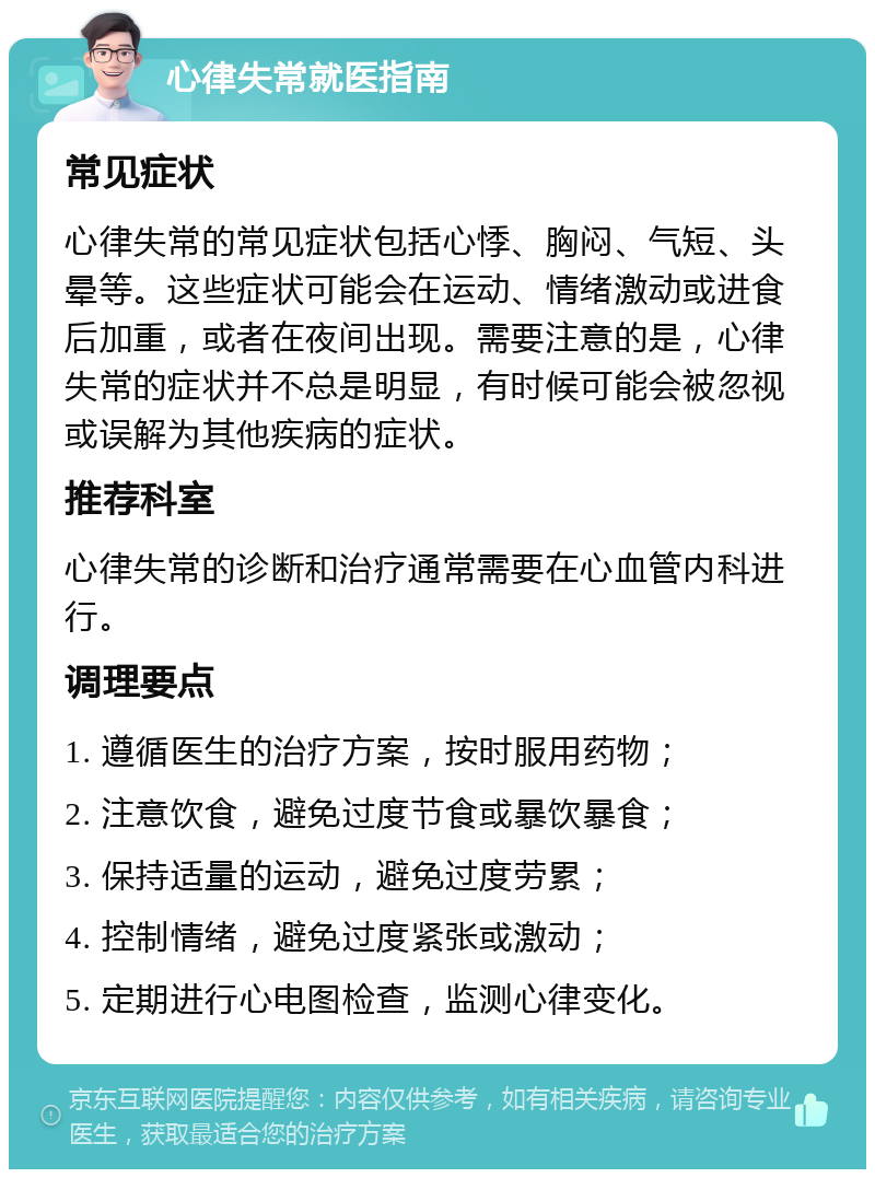 心律失常就医指南 常见症状 心律失常的常见症状包括心悸、胸闷、气短、头晕等。这些症状可能会在运动、情绪激动或进食后加重，或者在夜间出现。需要注意的是，心律失常的症状并不总是明显，有时候可能会被忽视或误解为其他疾病的症状。 推荐科室 心律失常的诊断和治疗通常需要在心血管内科进行。 调理要点 1. 遵循医生的治疗方案，按时服用药物； 2. 注意饮食，避免过度节食或暴饮暴食； 3. 保持适量的运动，避免过度劳累； 4. 控制情绪，避免过度紧张或激动； 5. 定期进行心电图检查，监测心律变化。