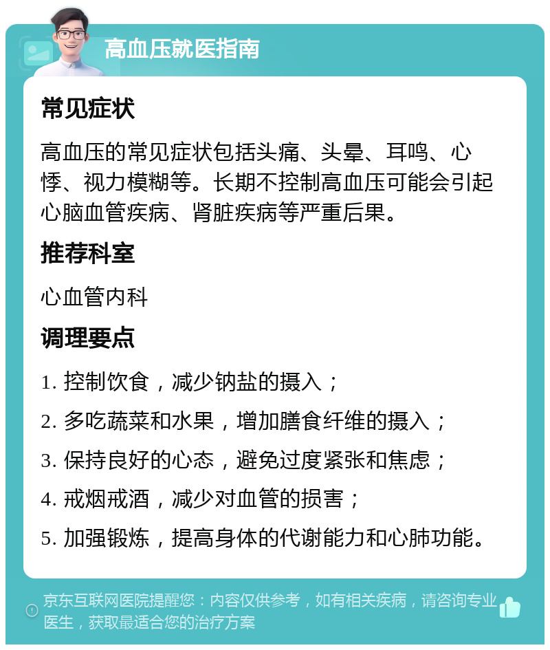 高血压就医指南 常见症状 高血压的常见症状包括头痛、头晕、耳鸣、心悸、视力模糊等。长期不控制高血压可能会引起心脑血管疾病、肾脏疾病等严重后果。 推荐科室 心血管内科 调理要点 1. 控制饮食，减少钠盐的摄入； 2. 多吃蔬菜和水果，增加膳食纤维的摄入； 3. 保持良好的心态，避免过度紧张和焦虑； 4. 戒烟戒酒，减少对血管的损害； 5. 加强锻炼，提高身体的代谢能力和心肺功能。