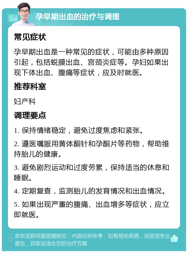 孕早期出血的治疗与调理 常见症状 孕早期出血是一种常见的症状，可能由多种原因引起，包括蜕膜出血、宫颈炎症等。孕妇如果出现下体出血、腹痛等症状，应及时就医。 推荐科室 妇产科 调理要点 1. 保持情绪稳定，避免过度焦虑和紧张。 2. 遵医嘱服用黄体酮针和孕酮片等药物，帮助维持胎儿的健康。 3. 避免剧烈运动和过度劳累，保持适当的休息和睡眠。 4. 定期复查，监测胎儿的发育情况和出血情况。 5. 如果出现严重的腹痛、出血增多等症状，应立即就医。