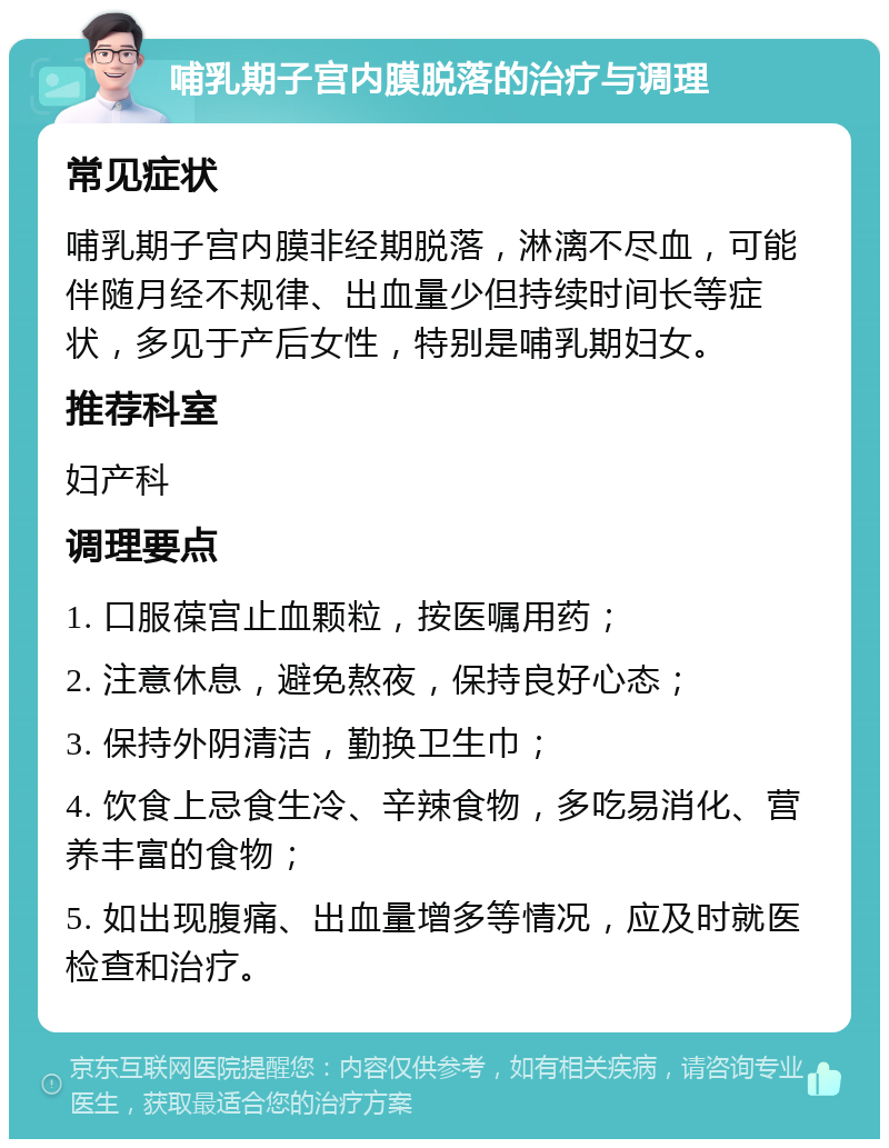 哺乳期子宫内膜脱落的治疗与调理 常见症状 哺乳期子宫内膜非经期脱落，淋漓不尽血，可能伴随月经不规律、出血量少但持续时间长等症状，多见于产后女性，特别是哺乳期妇女。 推荐科室 妇产科 调理要点 1. 口服葆宫止血颗粒，按医嘱用药； 2. 注意休息，避免熬夜，保持良好心态； 3. 保持外阴清洁，勤换卫生巾； 4. 饮食上忌食生冷、辛辣食物，多吃易消化、营养丰富的食物； 5. 如出现腹痛、出血量增多等情况，应及时就医检查和治疗。