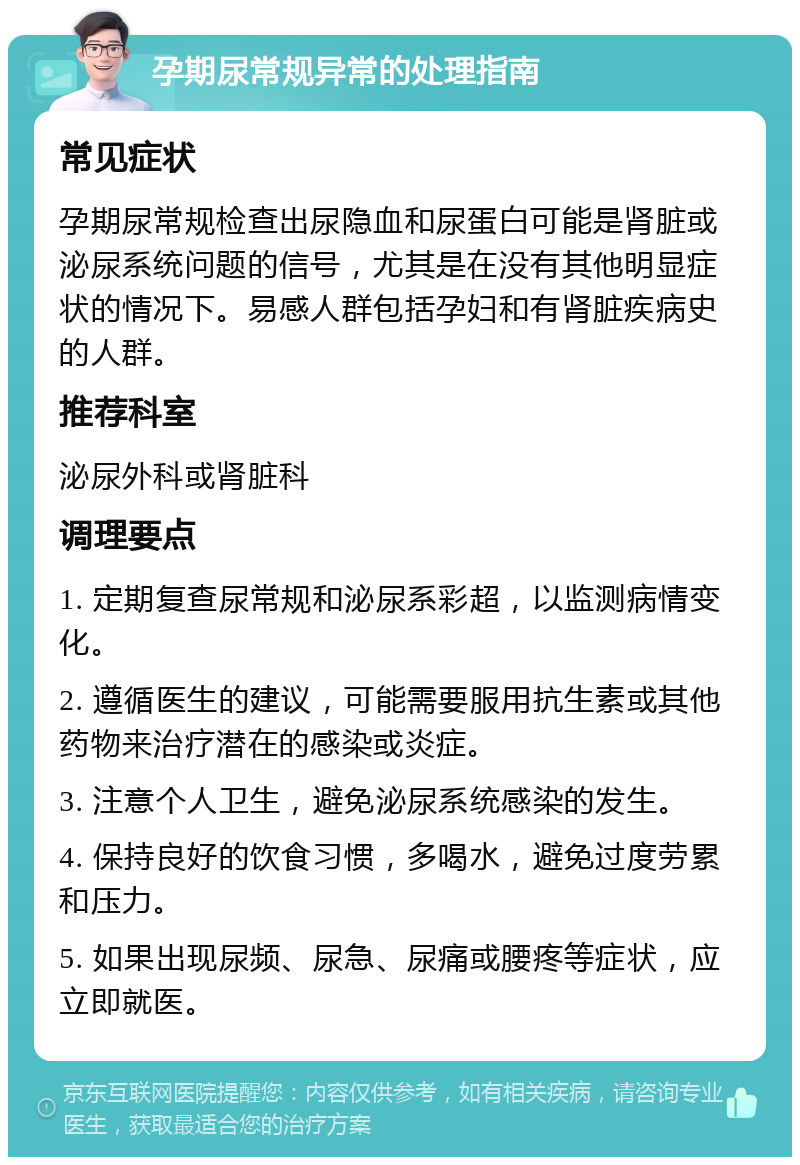 孕期尿常规异常的处理指南 常见症状 孕期尿常规检查出尿隐血和尿蛋白可能是肾脏或泌尿系统问题的信号，尤其是在没有其他明显症状的情况下。易感人群包括孕妇和有肾脏疾病史的人群。 推荐科室 泌尿外科或肾脏科 调理要点 1. 定期复查尿常规和泌尿系彩超，以监测病情变化。 2. 遵循医生的建议，可能需要服用抗生素或其他药物来治疗潜在的感染或炎症。 3. 注意个人卫生，避免泌尿系统感染的发生。 4. 保持良好的饮食习惯，多喝水，避免过度劳累和压力。 5. 如果出现尿频、尿急、尿痛或腰疼等症状，应立即就医。