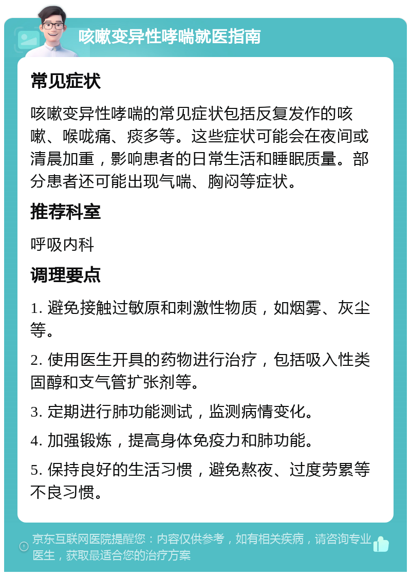 咳嗽变异性哮喘就医指南 常见症状 咳嗽变异性哮喘的常见症状包括反复发作的咳嗽、喉咙痛、痰多等。这些症状可能会在夜间或清晨加重，影响患者的日常生活和睡眠质量。部分患者还可能出现气喘、胸闷等症状。 推荐科室 呼吸内科 调理要点 1. 避免接触过敏原和刺激性物质，如烟雾、灰尘等。 2. 使用医生开具的药物进行治疗，包括吸入性类固醇和支气管扩张剂等。 3. 定期进行肺功能测试，监测病情变化。 4. 加强锻炼，提高身体免疫力和肺功能。 5. 保持良好的生活习惯，避免熬夜、过度劳累等不良习惯。