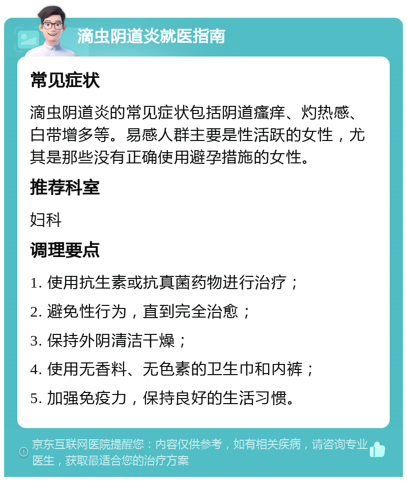 滴虫阴道炎就医指南 常见症状 滴虫阴道炎的常见症状包括阴道瘙痒、灼热感、白带增多等。易感人群主要是性活跃的女性，尤其是那些没有正确使用避孕措施的女性。 推荐科室 妇科 调理要点 1. 使用抗生素或抗真菌药物进行治疗； 2. 避免性行为，直到完全治愈； 3. 保持外阴清洁干燥； 4. 使用无香料、无色素的卫生巾和内裤； 5. 加强免疫力，保持良好的生活习惯。