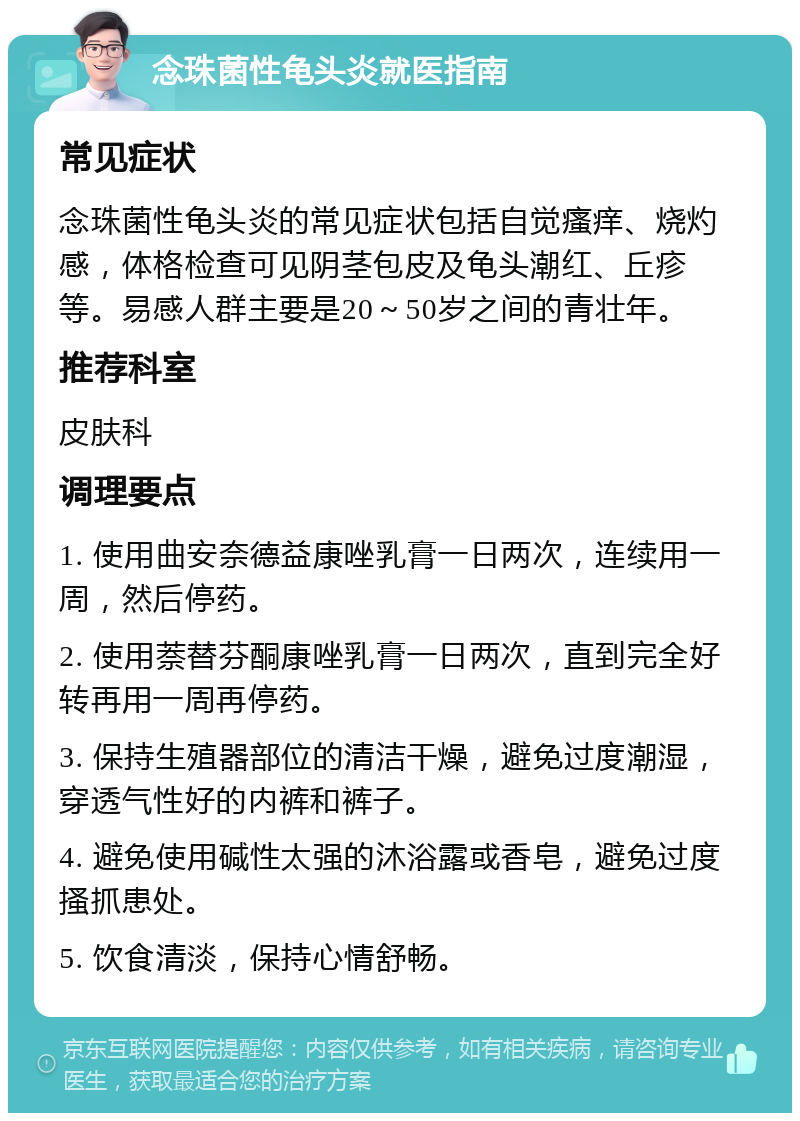 念珠菌性龟头炎就医指南 常见症状 念珠菌性龟头炎的常见症状包括自觉瘙痒、烧灼感，体格检查可见阴茎包皮及龟头潮红、丘疹等。易感人群主要是20～50岁之间的青壮年。 推荐科室 皮肤科 调理要点 1. 使用曲安奈德益康唑乳膏一日两次，连续用一周，然后停药。 2. 使用萘替芬酮康唑乳膏一日两次，直到完全好转再用一周再停药。 3. 保持生殖器部位的清洁干燥，避免过度潮湿，穿透气性好的内裤和裤子。 4. 避免使用碱性太强的沐浴露或香皂，避免过度搔抓患处。 5. 饮食清淡，保持心情舒畅。