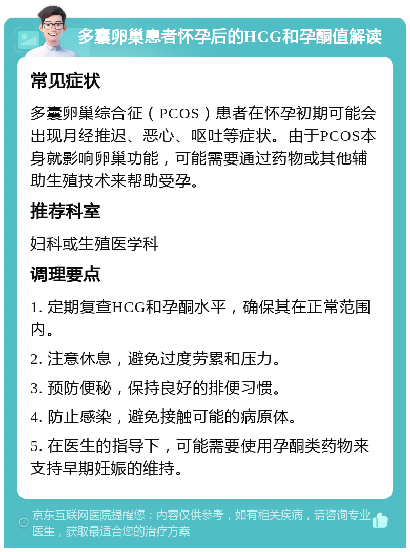 多囊卵巢患者怀孕后的HCG和孕酮值解读 常见症状 多囊卵巢综合征（PCOS）患者在怀孕初期可能会出现月经推迟、恶心、呕吐等症状。由于PCOS本身就影响卵巢功能，可能需要通过药物或其他辅助生殖技术来帮助受孕。 推荐科室 妇科或生殖医学科 调理要点 1. 定期复查HCG和孕酮水平，确保其在正常范围内。 2. 注意休息，避免过度劳累和压力。 3. 预防便秘，保持良好的排便习惯。 4. 防止感染，避免接触可能的病原体。 5. 在医生的指导下，可能需要使用孕酮类药物来支持早期妊娠的维持。