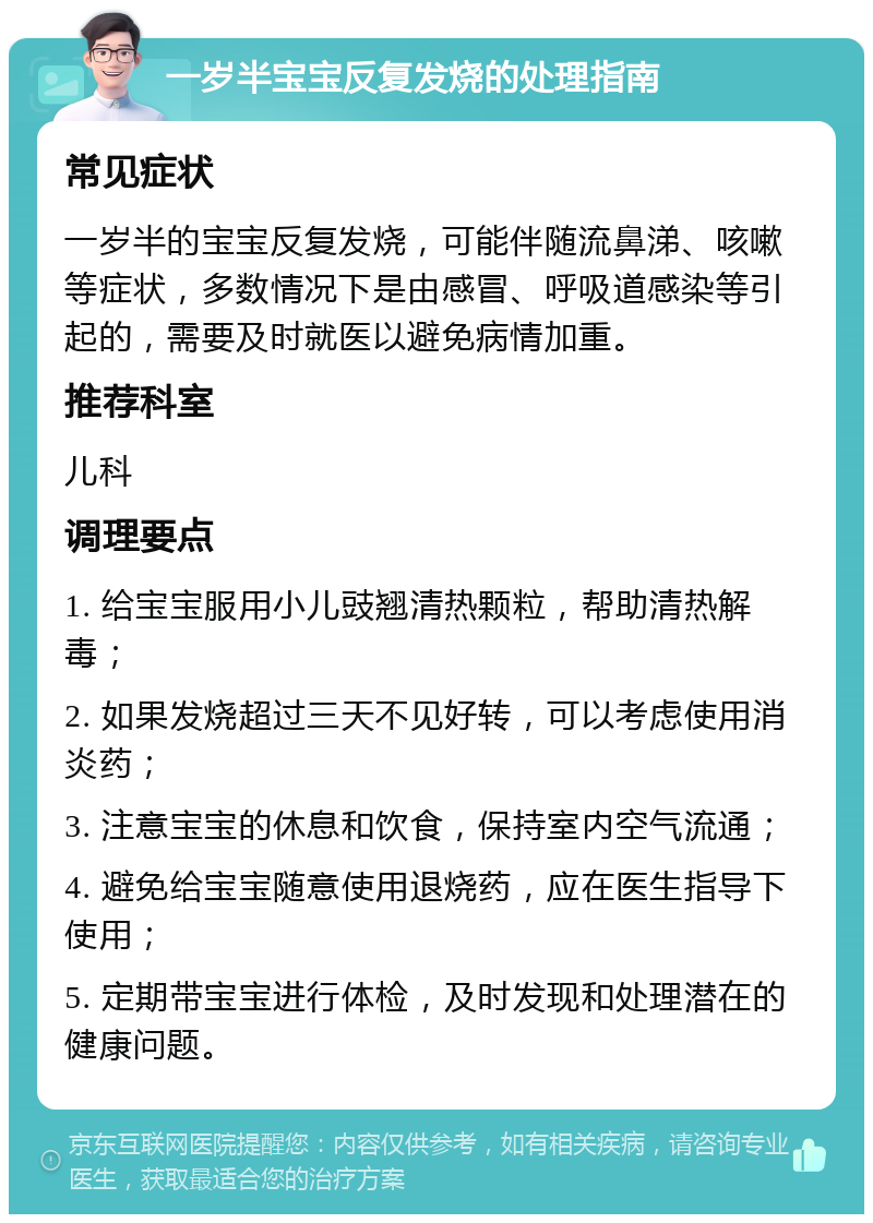 一岁半宝宝反复发烧的处理指南 常见症状 一岁半的宝宝反复发烧，可能伴随流鼻涕、咳嗽等症状，多数情况下是由感冒、呼吸道感染等引起的，需要及时就医以避免病情加重。 推荐科室 儿科 调理要点 1. 给宝宝服用小儿豉翘清热颗粒，帮助清热解毒； 2. 如果发烧超过三天不见好转，可以考虑使用消炎药； 3. 注意宝宝的休息和饮食，保持室内空气流通； 4. 避免给宝宝随意使用退烧药，应在医生指导下使用； 5. 定期带宝宝进行体检，及时发现和处理潜在的健康问题。