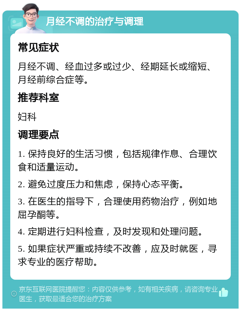 月经不调的治疗与调理 常见症状 月经不调、经血过多或过少、经期延长或缩短、月经前综合症等。 推荐科室 妇科 调理要点 1. 保持良好的生活习惯，包括规律作息、合理饮食和适量运动。 2. 避免过度压力和焦虑，保持心态平衡。 3. 在医生的指导下，合理使用药物治疗，例如地屈孕酮等。 4. 定期进行妇科检查，及时发现和处理问题。 5. 如果症状严重或持续不改善，应及时就医，寻求专业的医疗帮助。