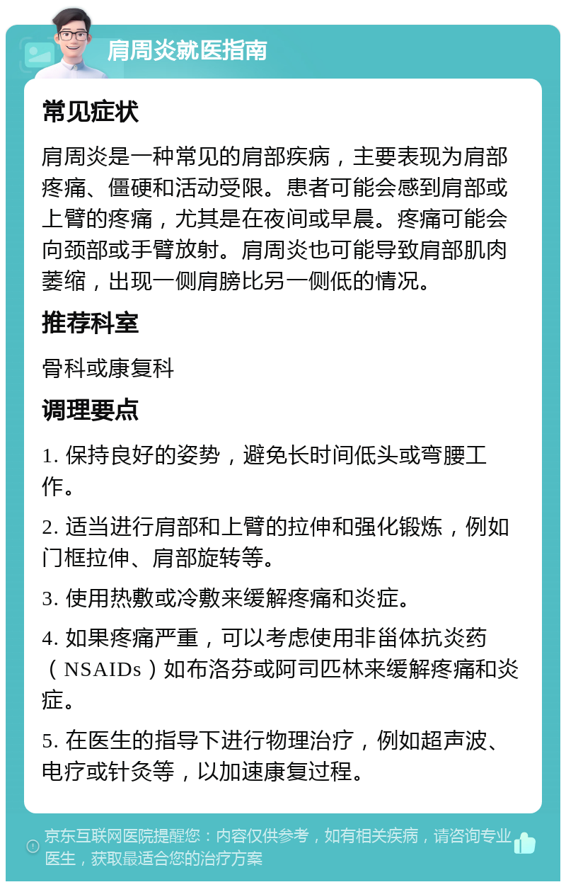 肩周炎就医指南 常见症状 肩周炎是一种常见的肩部疾病，主要表现为肩部疼痛、僵硬和活动受限。患者可能会感到肩部或上臂的疼痛，尤其是在夜间或早晨。疼痛可能会向颈部或手臂放射。肩周炎也可能导致肩部肌肉萎缩，出现一侧肩膀比另一侧低的情况。 推荐科室 骨科或康复科 调理要点 1. 保持良好的姿势，避免长时间低头或弯腰工作。 2. 适当进行肩部和上臂的拉伸和强化锻炼，例如门框拉伸、肩部旋转等。 3. 使用热敷或冷敷来缓解疼痛和炎症。 4. 如果疼痛严重，可以考虑使用非甾体抗炎药（NSAIDs）如布洛芬或阿司匹林来缓解疼痛和炎症。 5. 在医生的指导下进行物理治疗，例如超声波、电疗或针灸等，以加速康复过程。