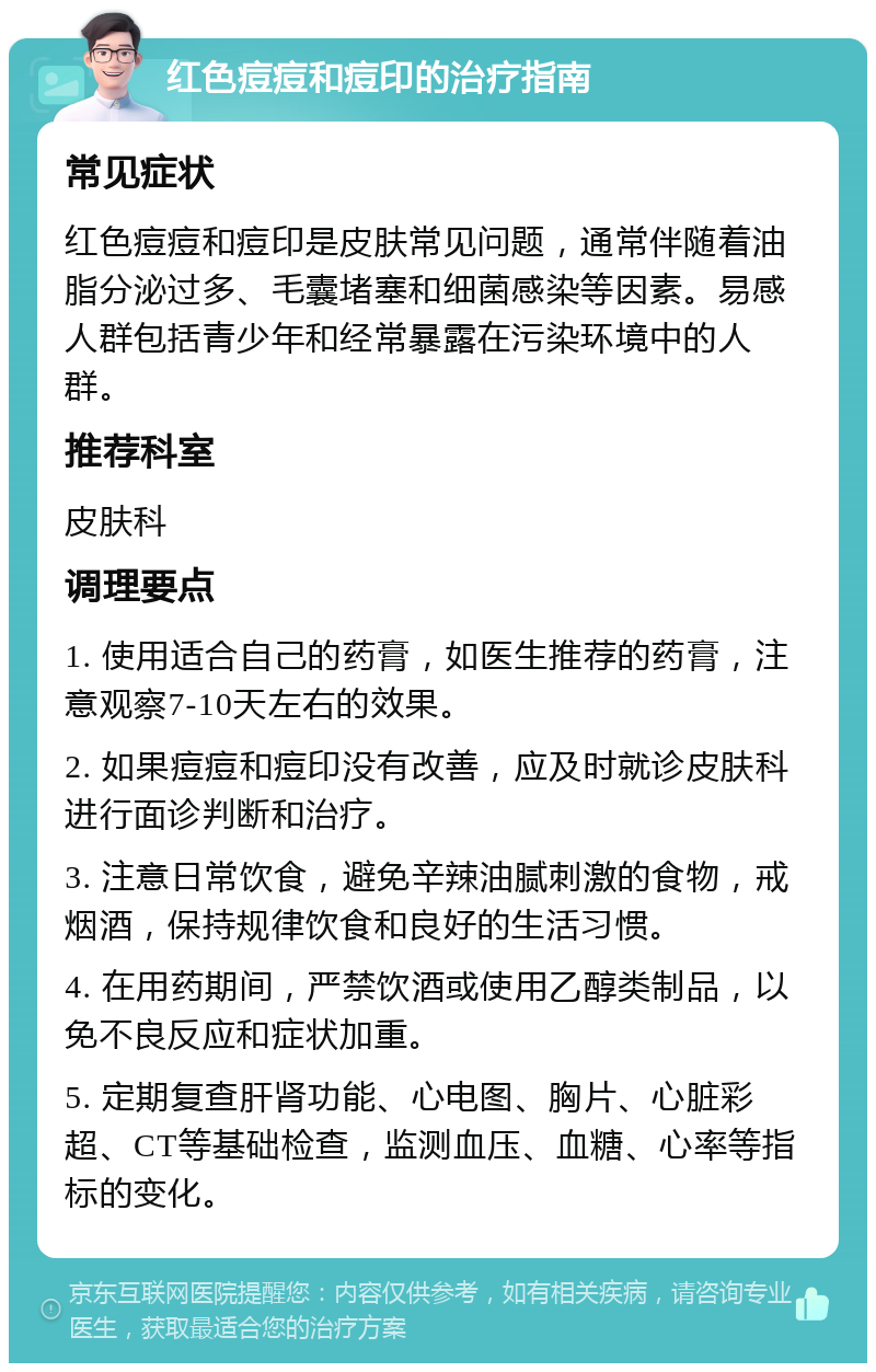 红色痘痘和痘印的治疗指南 常见症状 红色痘痘和痘印是皮肤常见问题，通常伴随着油脂分泌过多、毛囊堵塞和细菌感染等因素。易感人群包括青少年和经常暴露在污染环境中的人群。 推荐科室 皮肤科 调理要点 1. 使用适合自己的药膏，如医生推荐的药膏，注意观察7-10天左右的效果。 2. 如果痘痘和痘印没有改善，应及时就诊皮肤科进行面诊判断和治疗。 3. 注意日常饮食，避免辛辣油腻刺激的食物，戒烟酒，保持规律饮食和良好的生活习惯。 4. 在用药期间，严禁饮酒或使用乙醇类制品，以免不良反应和症状加重。 5. 定期复查肝肾功能、心电图、胸片、心脏彩超、CT等基础检查，监测血压、血糖、心率等指标的变化。