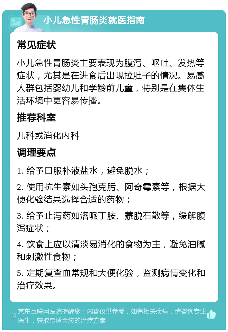 小儿急性胃肠炎就医指南 常见症状 小儿急性胃肠炎主要表现为腹泻、呕吐、发热等症状，尤其是在进食后出现拉肚子的情况。易感人群包括婴幼儿和学龄前儿童，特别是在集体生活环境中更容易传播。 推荐科室 儿科或消化内科 调理要点 1. 给予口服补液盐水，避免脱水； 2. 使用抗生素如头孢克肟、阿奇霉素等，根据大便化验结果选择合适的药物； 3. 给予止泻药如洛哌丁胺、蒙脱石散等，缓解腹泻症状； 4. 饮食上应以清淡易消化的食物为主，避免油腻和刺激性食物； 5. 定期复查血常规和大便化验，监测病情变化和治疗效果。