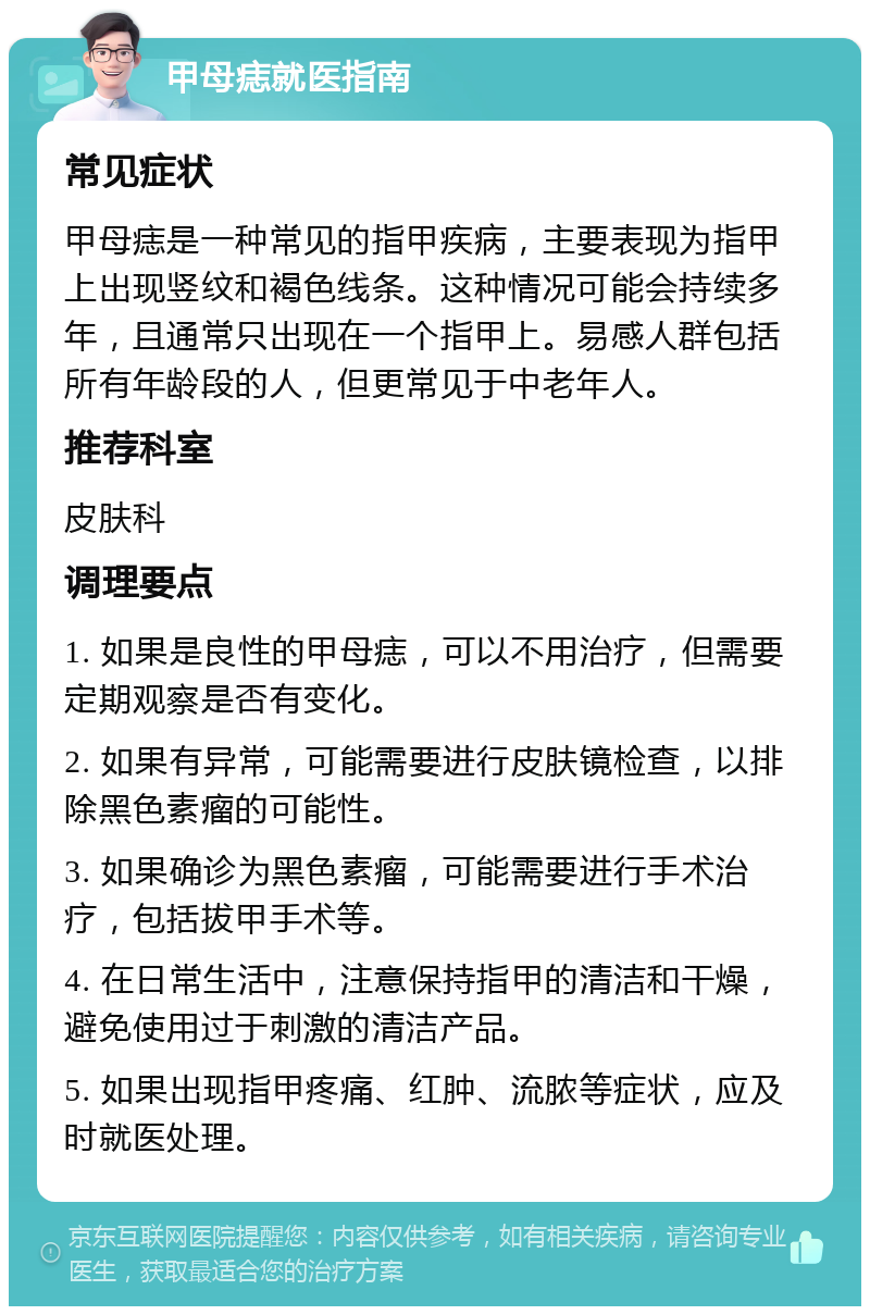 甲母痣就医指南 常见症状 甲母痣是一种常见的指甲疾病，主要表现为指甲上出现竖纹和褐色线条。这种情况可能会持续多年，且通常只出现在一个指甲上。易感人群包括所有年龄段的人，但更常见于中老年人。 推荐科室 皮肤科 调理要点 1. 如果是良性的甲母痣，可以不用治疗，但需要定期观察是否有变化。 2. 如果有异常，可能需要进行皮肤镜检查，以排除黑色素瘤的可能性。 3. 如果确诊为黑色素瘤，可能需要进行手术治疗，包括拔甲手术等。 4. 在日常生活中，注意保持指甲的清洁和干燥，避免使用过于刺激的清洁产品。 5. 如果出现指甲疼痛、红肿、流脓等症状，应及时就医处理。