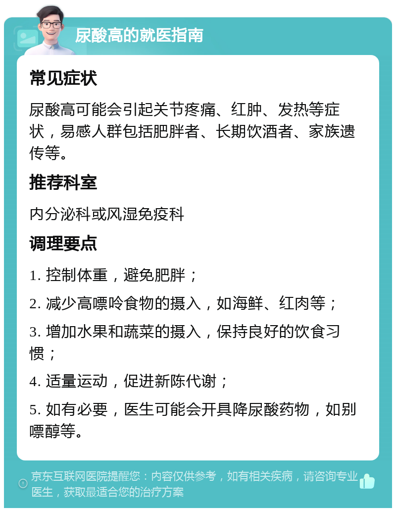 尿酸高的就医指南 常见症状 尿酸高可能会引起关节疼痛、红肿、发热等症状，易感人群包括肥胖者、长期饮酒者、家族遗传等。 推荐科室 内分泌科或风湿免疫科 调理要点 1. 控制体重，避免肥胖； 2. 减少高嘌呤食物的摄入，如海鲜、红肉等； 3. 增加水果和蔬菜的摄入，保持良好的饮食习惯； 4. 适量运动，促进新陈代谢； 5. 如有必要，医生可能会开具降尿酸药物，如别嘌醇等。