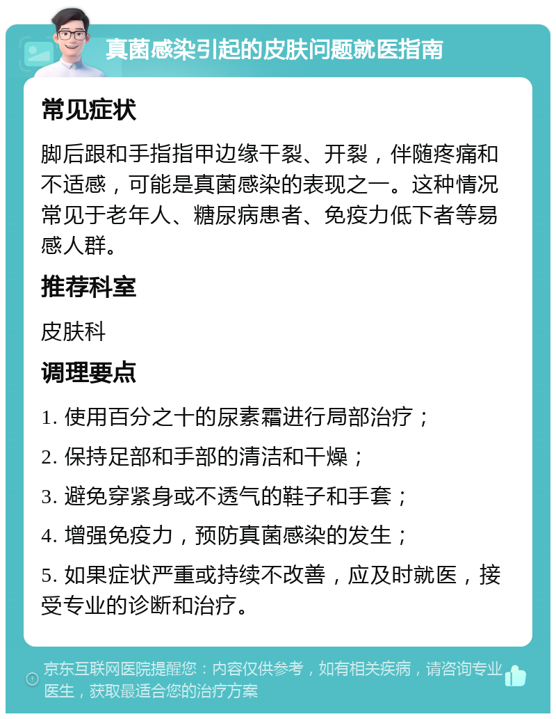 真菌感染引起的皮肤问题就医指南 常见症状 脚后跟和手指指甲边缘干裂、开裂，伴随疼痛和不适感，可能是真菌感染的表现之一。这种情况常见于老年人、糖尿病患者、免疫力低下者等易感人群。 推荐科室 皮肤科 调理要点 1. 使用百分之十的尿素霜进行局部治疗； 2. 保持足部和手部的清洁和干燥； 3. 避免穿紧身或不透气的鞋子和手套； 4. 增强免疫力，预防真菌感染的发生； 5. 如果症状严重或持续不改善，应及时就医，接受专业的诊断和治疗。