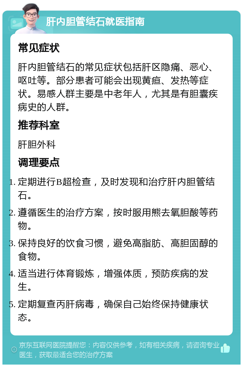 肝内胆管结石就医指南 常见症状 肝内胆管结石的常见症状包括肝区隐痛、恶心、呕吐等。部分患者可能会出现黄疸、发热等症状。易感人群主要是中老年人，尤其是有胆囊疾病史的人群。 推荐科室 肝胆外科 调理要点 定期进行B超检查，及时发现和治疗肝内胆管结石。 遵循医生的治疗方案，按时服用熊去氧胆酸等药物。 保持良好的饮食习惯，避免高脂肪、高胆固醇的食物。 适当进行体育锻炼，增强体质，预防疾病的发生。 定期复查丙肝病毒，确保自己始终保持健康状态。