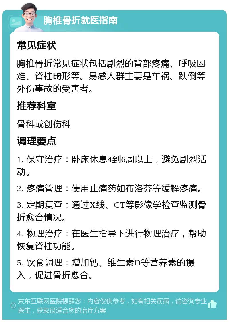 胸椎骨折就医指南 常见症状 胸椎骨折常见症状包括剧烈的背部疼痛、呼吸困难、脊柱畸形等。易感人群主要是车祸、跌倒等外伤事故的受害者。 推荐科室 骨科或创伤科 调理要点 1. 保守治疗：卧床休息4到6周以上，避免剧烈活动。 2. 疼痛管理：使用止痛药如布洛芬等缓解疼痛。 3. 定期复查：通过X线、CT等影像学检查监测骨折愈合情况。 4. 物理治疗：在医生指导下进行物理治疗，帮助恢复脊柱功能。 5. 饮食调理：增加钙、维生素D等营养素的摄入，促进骨折愈合。