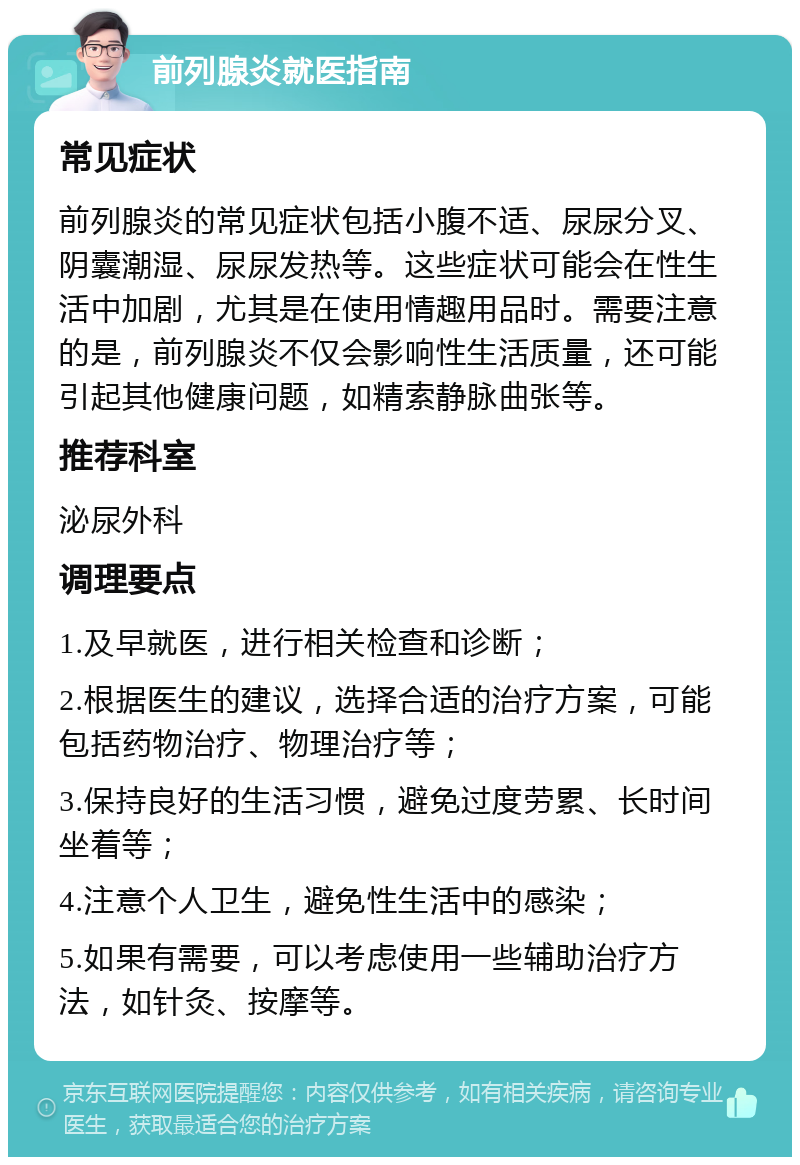 前列腺炎就医指南 常见症状 前列腺炎的常见症状包括小腹不适、尿尿分叉、阴囊潮湿、尿尿发热等。这些症状可能会在性生活中加剧，尤其是在使用情趣用品时。需要注意的是，前列腺炎不仅会影响性生活质量，还可能引起其他健康问题，如精索静脉曲张等。 推荐科室 泌尿外科 调理要点 1.及早就医，进行相关检查和诊断； 2.根据医生的建议，选择合适的治疗方案，可能包括药物治疗、物理治疗等； 3.保持良好的生活习惯，避免过度劳累、长时间坐着等； 4.注意个人卫生，避免性生活中的感染； 5.如果有需要，可以考虑使用一些辅助治疗方法，如针灸、按摩等。