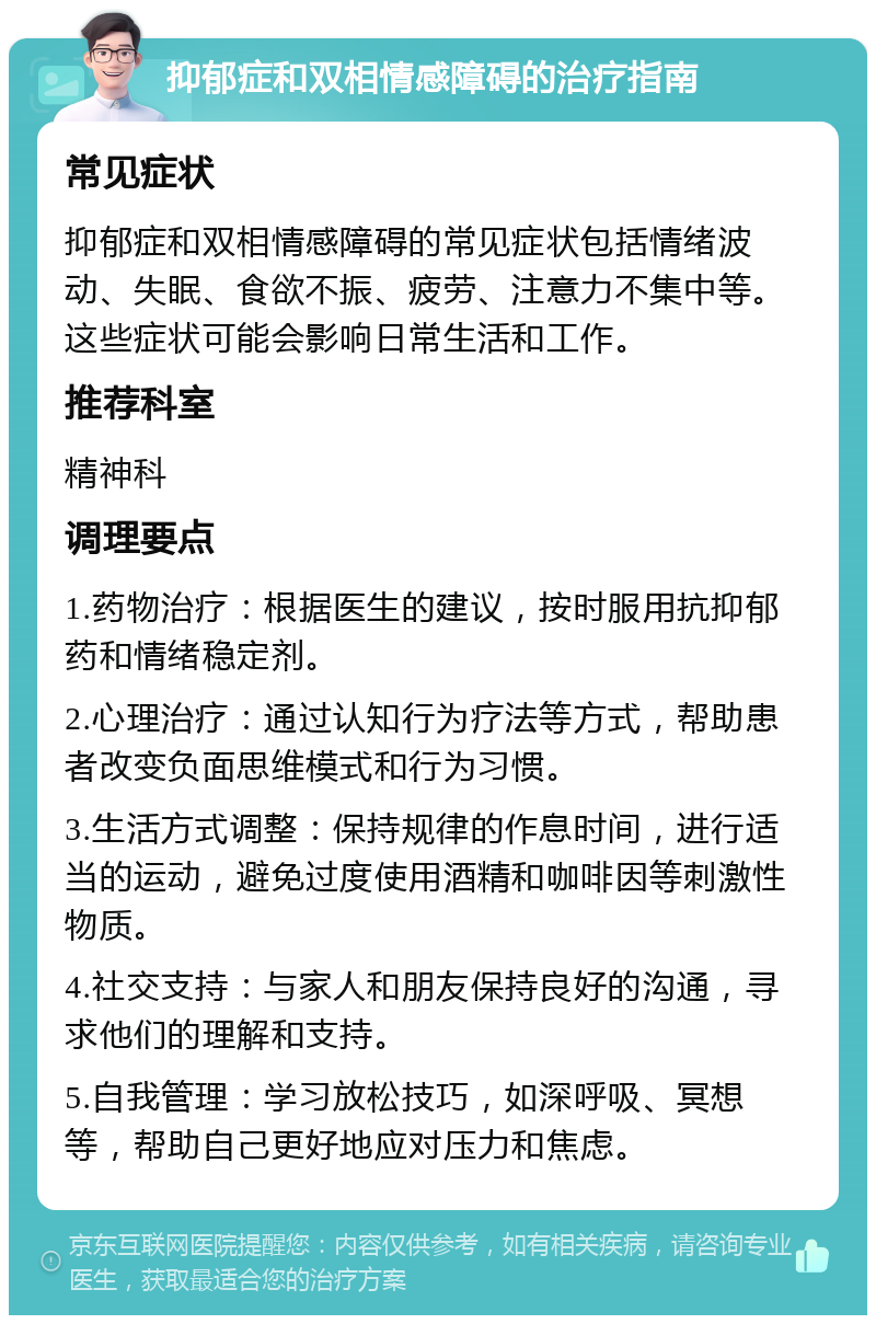 抑郁症和双相情感障碍的治疗指南 常见症状 抑郁症和双相情感障碍的常见症状包括情绪波动、失眠、食欲不振、疲劳、注意力不集中等。这些症状可能会影响日常生活和工作。 推荐科室 精神科 调理要点 1.药物治疗：根据医生的建议，按时服用抗抑郁药和情绪稳定剂。 2.心理治疗：通过认知行为疗法等方式，帮助患者改变负面思维模式和行为习惯。 3.生活方式调整：保持规律的作息时间，进行适当的运动，避免过度使用酒精和咖啡因等刺激性物质。 4.社交支持：与家人和朋友保持良好的沟通，寻求他们的理解和支持。 5.自我管理：学习放松技巧，如深呼吸、冥想等，帮助自己更好地应对压力和焦虑。