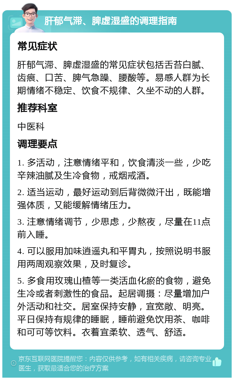 肝郁气滞、脾虚湿盛的调理指南 常见症状 肝郁气滞、脾虚湿盛的常见症状包括舌苔白腻、齿痕、口苦、脾气急躁、腰酸等。易感人群为长期情绪不稳定、饮食不规律、久坐不动的人群。 推荐科室 中医科 调理要点 1. 多活动，注意情绪平和，饮食清淡一些，少吃辛辣油腻及生冷食物，戒烟戒酒。 2. 适当运动，最好运动到后背微微汗出，既能增强体质，又能缓解情绪压力。 3. 注意情绪调节，少思虑，少熬夜，尽量在11点前入睡。 4. 可以服用加味逍遥丸和平胃丸，按照说明书服用两周观察效果，及时复诊。 5. 多食用玫瑰山楂等一类活血化瘀的食物，避免生冷或者刺激性的食品。起居调摄：尽量增加户外活动和社交。居室保持安静，宜宽敞、明亮。平日保持有规律的睡眠，睡前避免饮用茶、咖啡和可可等饮料。衣着宜柔软、透气、舒适。