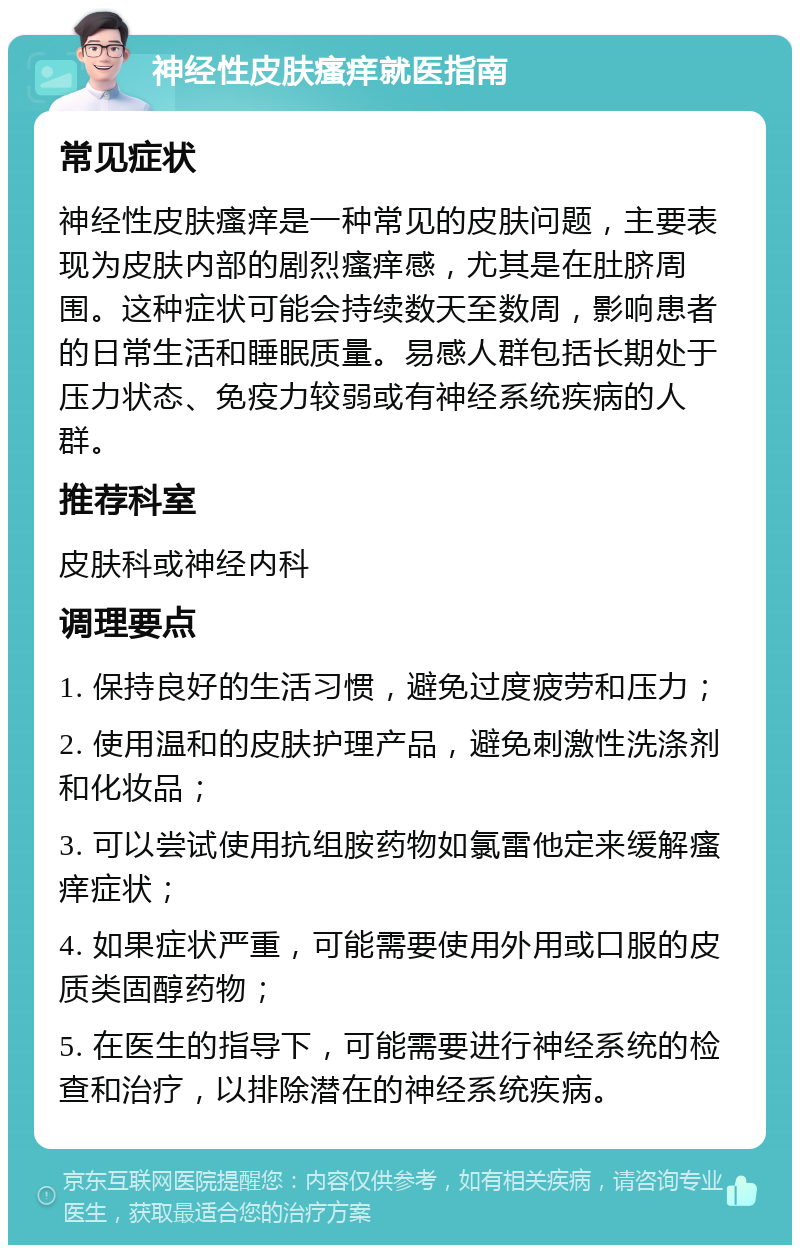 神经性皮肤瘙痒就医指南 常见症状 神经性皮肤瘙痒是一种常见的皮肤问题，主要表现为皮肤内部的剧烈瘙痒感，尤其是在肚脐周围。这种症状可能会持续数天至数周，影响患者的日常生活和睡眠质量。易感人群包括长期处于压力状态、免疫力较弱或有神经系统疾病的人群。 推荐科室 皮肤科或神经内科 调理要点 1. 保持良好的生活习惯，避免过度疲劳和压力； 2. 使用温和的皮肤护理产品，避免刺激性洗涤剂和化妆品； 3. 可以尝试使用抗组胺药物如氯雷他定来缓解瘙痒症状； 4. 如果症状严重，可能需要使用外用或口服的皮质类固醇药物； 5. 在医生的指导下，可能需要进行神经系统的检查和治疗，以排除潜在的神经系统疾病。