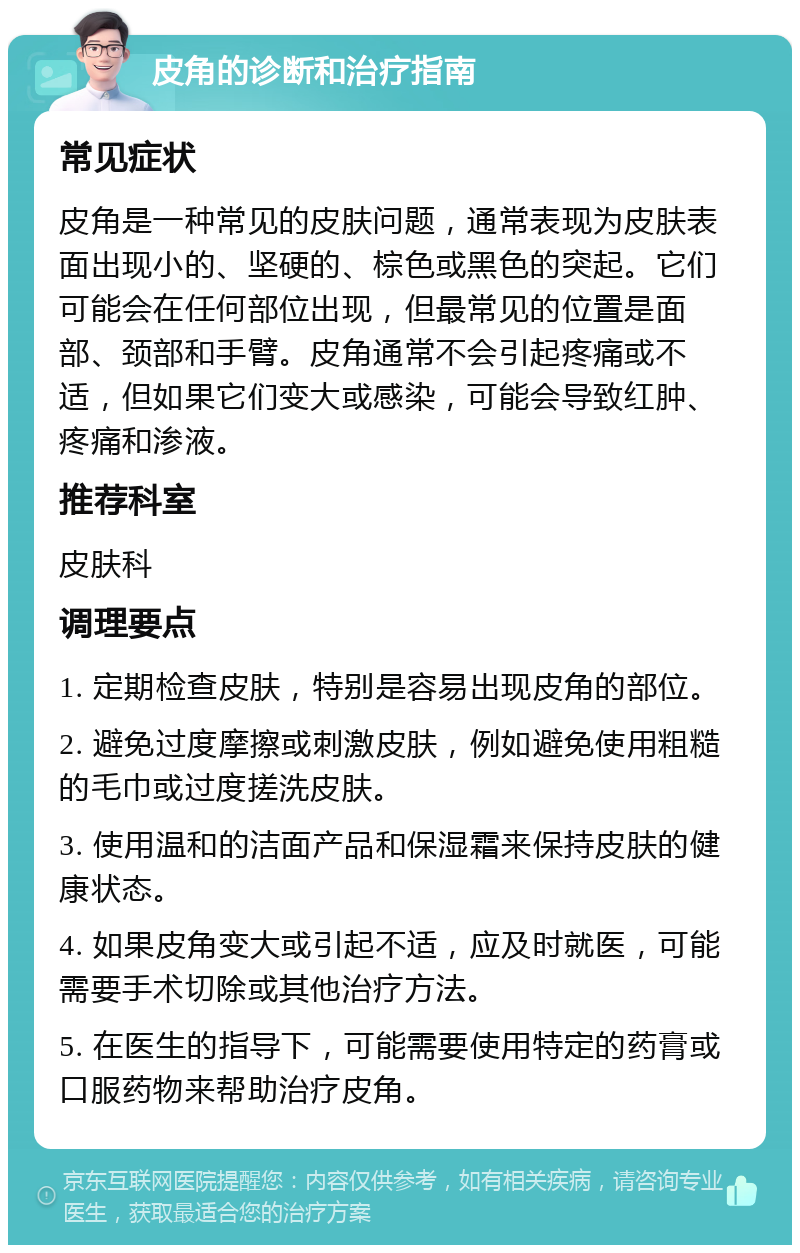 皮角的诊断和治疗指南 常见症状 皮角是一种常见的皮肤问题，通常表现为皮肤表面出现小的、坚硬的、棕色或黑色的突起。它们可能会在任何部位出现，但最常见的位置是面部、颈部和手臂。皮角通常不会引起疼痛或不适，但如果它们变大或感染，可能会导致红肿、疼痛和渗液。 推荐科室 皮肤科 调理要点 1. 定期检查皮肤，特别是容易出现皮角的部位。 2. 避免过度摩擦或刺激皮肤，例如避免使用粗糙的毛巾或过度搓洗皮肤。 3. 使用温和的洁面产品和保湿霜来保持皮肤的健康状态。 4. 如果皮角变大或引起不适，应及时就医，可能需要手术切除或其他治疗方法。 5. 在医生的指导下，可能需要使用特定的药膏或口服药物来帮助治疗皮角。