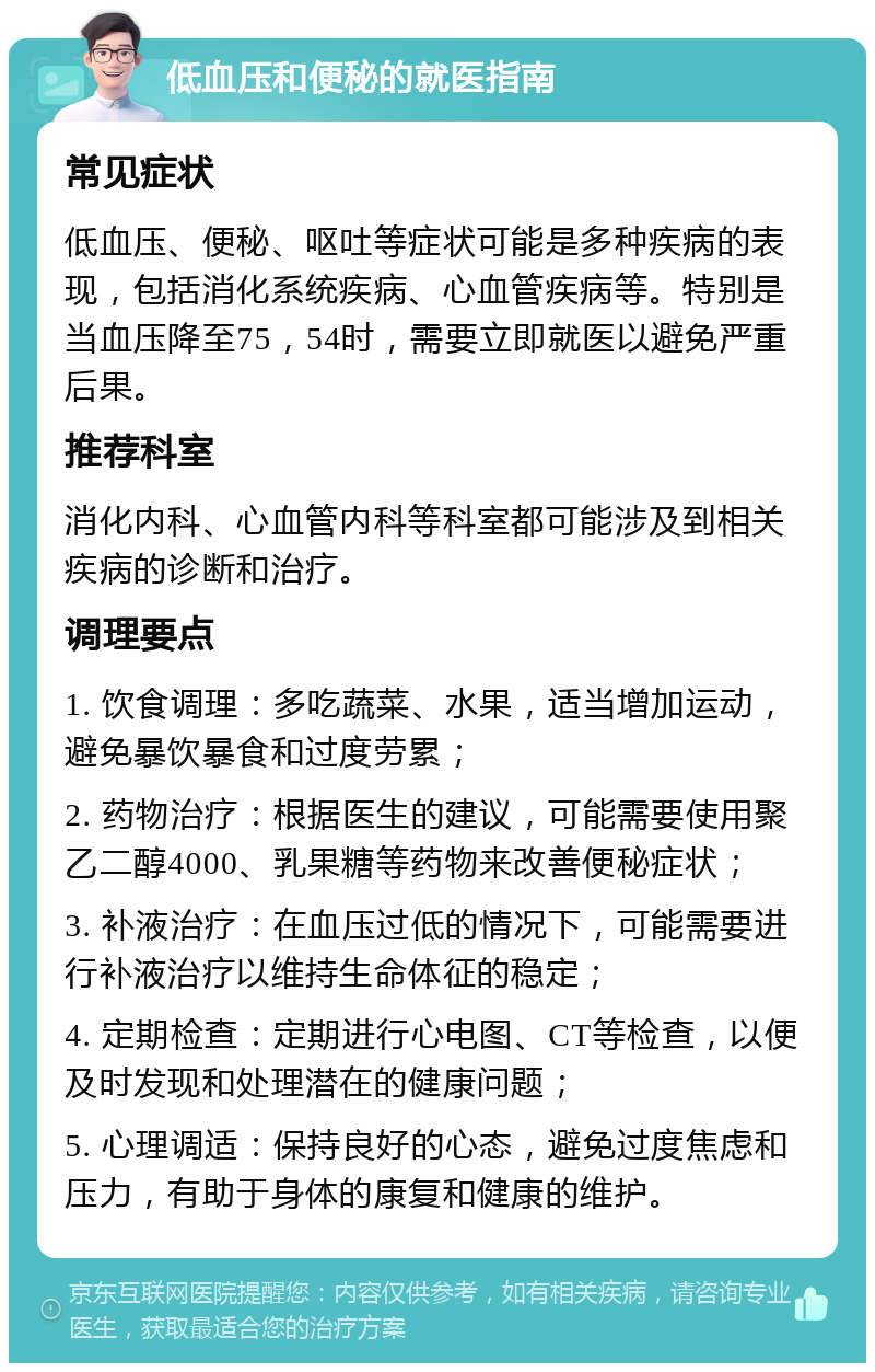 低血压和便秘的就医指南 常见症状 低血压、便秘、呕吐等症状可能是多种疾病的表现，包括消化系统疾病、心血管疾病等。特别是当血压降至75，54时，需要立即就医以避免严重后果。 推荐科室 消化内科、心血管内科等科室都可能涉及到相关疾病的诊断和治疗。 调理要点 1. 饮食调理：多吃蔬菜、水果，适当增加运动，避免暴饮暴食和过度劳累； 2. 药物治疗：根据医生的建议，可能需要使用聚乙二醇4000、乳果糖等药物来改善便秘症状； 3. 补液治疗：在血压过低的情况下，可能需要进行补液治疗以维持生命体征的稳定； 4. 定期检查：定期进行心电图、CT等检查，以便及时发现和处理潜在的健康问题； 5. 心理调适：保持良好的心态，避免过度焦虑和压力，有助于身体的康复和健康的维护。