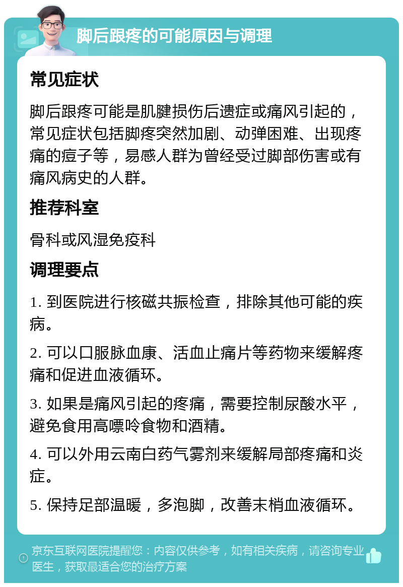 脚后跟疼的可能原因与调理 常见症状 脚后跟疼可能是肌腱损伤后遗症或痛风引起的，常见症状包括脚疼突然加剧、动弹困难、出现疼痛的痘子等，易感人群为曾经受过脚部伤害或有痛风病史的人群。 推荐科室 骨科或风湿免疫科 调理要点 1. 到医院进行核磁共振检查，排除其他可能的疾病。 2. 可以口服脉血康、活血止痛片等药物来缓解疼痛和促进血液循环。 3. 如果是痛风引起的疼痛，需要控制尿酸水平，避免食用高嘌呤食物和酒精。 4. 可以外用云南白药气雾剂来缓解局部疼痛和炎症。 5. 保持足部温暖，多泡脚，改善末梢血液循环。