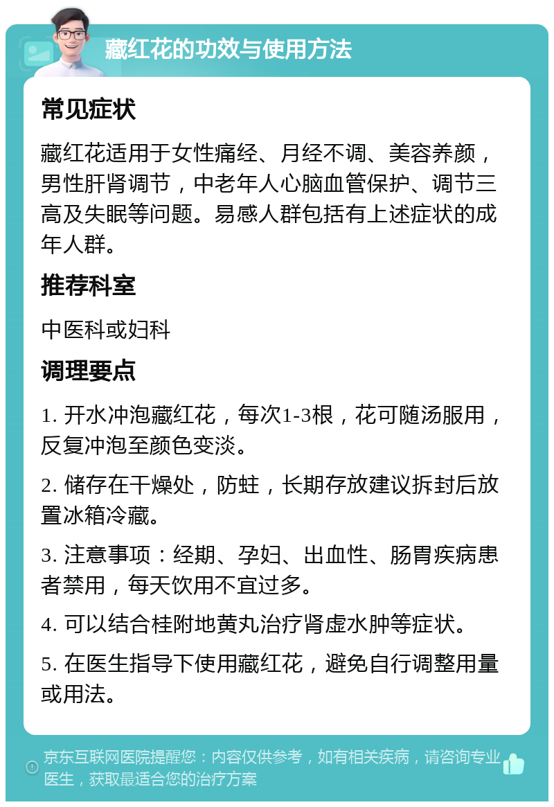 藏红花的功效与使用方法 常见症状 藏红花适用于女性痛经、月经不调、美容养颜，男性肝肾调节，中老年人心脑血管保护、调节三高及失眠等问题。易感人群包括有上述症状的成年人群。 推荐科室 中医科或妇科 调理要点 1. 开水冲泡藏红花，每次1-3根，花可随汤服用，反复冲泡至颜色变淡。 2. 储存在干燥处，防蛀，长期存放建议拆封后放置冰箱冷藏。 3. 注意事项：经期、孕妇、出血性、肠胃疾病患者禁用，每天饮用不宜过多。 4. 可以结合桂附地黄丸治疗肾虚水肿等症状。 5. 在医生指导下使用藏红花，避免自行调整用量或用法。