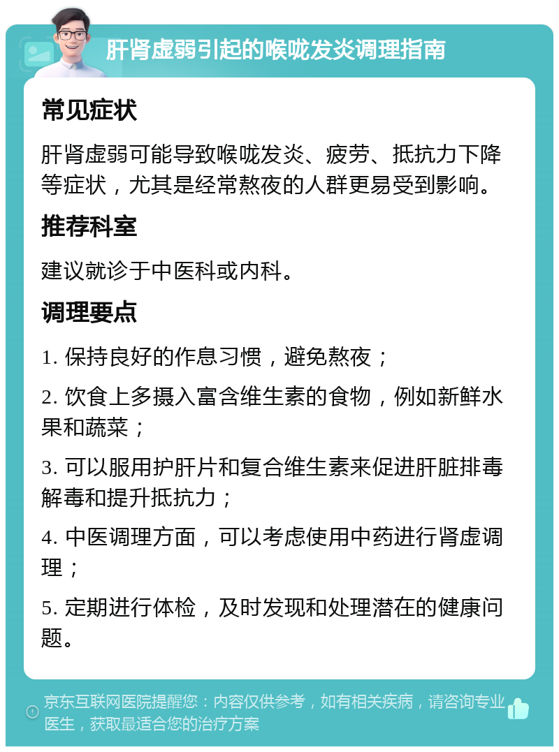 肝肾虚弱引起的喉咙发炎调理指南 常见症状 肝肾虚弱可能导致喉咙发炎、疲劳、抵抗力下降等症状，尤其是经常熬夜的人群更易受到影响。 推荐科室 建议就诊于中医科或内科。 调理要点 1. 保持良好的作息习惯，避免熬夜； 2. 饮食上多摄入富含维生素的食物，例如新鲜水果和蔬菜； 3. 可以服用护肝片和复合维生素来促进肝脏排毒解毒和提升抵抗力； 4. 中医调理方面，可以考虑使用中药进行肾虚调理； 5. 定期进行体检，及时发现和处理潜在的健康问题。