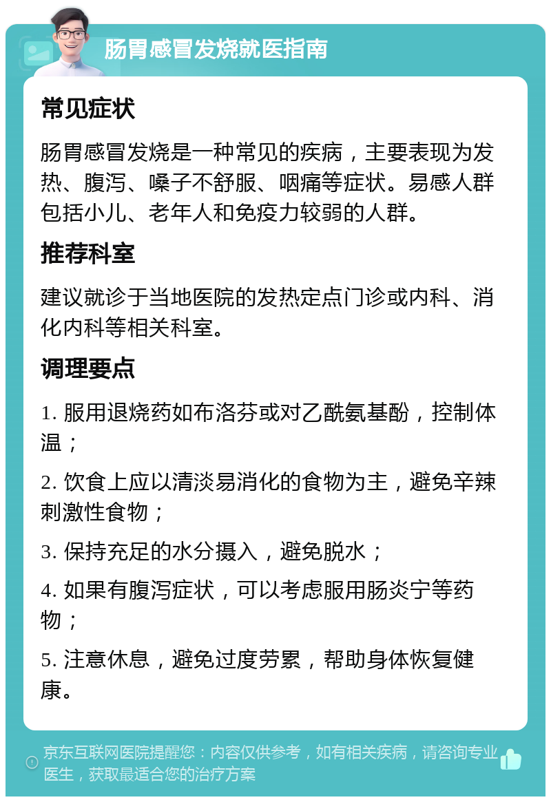 肠胃感冒发烧就医指南 常见症状 肠胃感冒发烧是一种常见的疾病，主要表现为发热、腹泻、嗓子不舒服、咽痛等症状。易感人群包括小儿、老年人和免疫力较弱的人群。 推荐科室 建议就诊于当地医院的发热定点门诊或内科、消化内科等相关科室。 调理要点 1. 服用退烧药如布洛芬或对乙酰氨基酚，控制体温； 2. 饮食上应以清淡易消化的食物为主，避免辛辣刺激性食物； 3. 保持充足的水分摄入，避免脱水； 4. 如果有腹泻症状，可以考虑服用肠炎宁等药物； 5. 注意休息，避免过度劳累，帮助身体恢复健康。