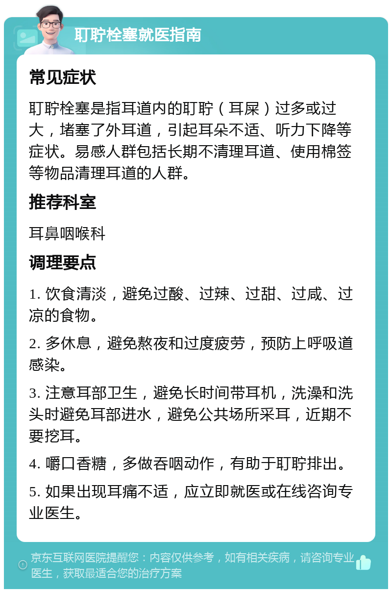 耵聍栓塞就医指南 常见症状 耵聍栓塞是指耳道内的耵聍（耳屎）过多或过大，堵塞了外耳道，引起耳朵不适、听力下降等症状。易感人群包括长期不清理耳道、使用棉签等物品清理耳道的人群。 推荐科室 耳鼻咽喉科 调理要点 1. 饮食清淡，避免过酸、过辣、过甜、过咸、过凉的食物。 2. 多休息，避免熬夜和过度疲劳，预防上呼吸道感染。 3. 注意耳部卫生，避免长时间带耳机，洗澡和洗头时避免耳部进水，避免公共场所采耳，近期不要挖耳。 4. 嚼口香糖，多做吞咽动作，有助于耵聍排出。 5. 如果出现耳痛不适，应立即就医或在线咨询专业医生。