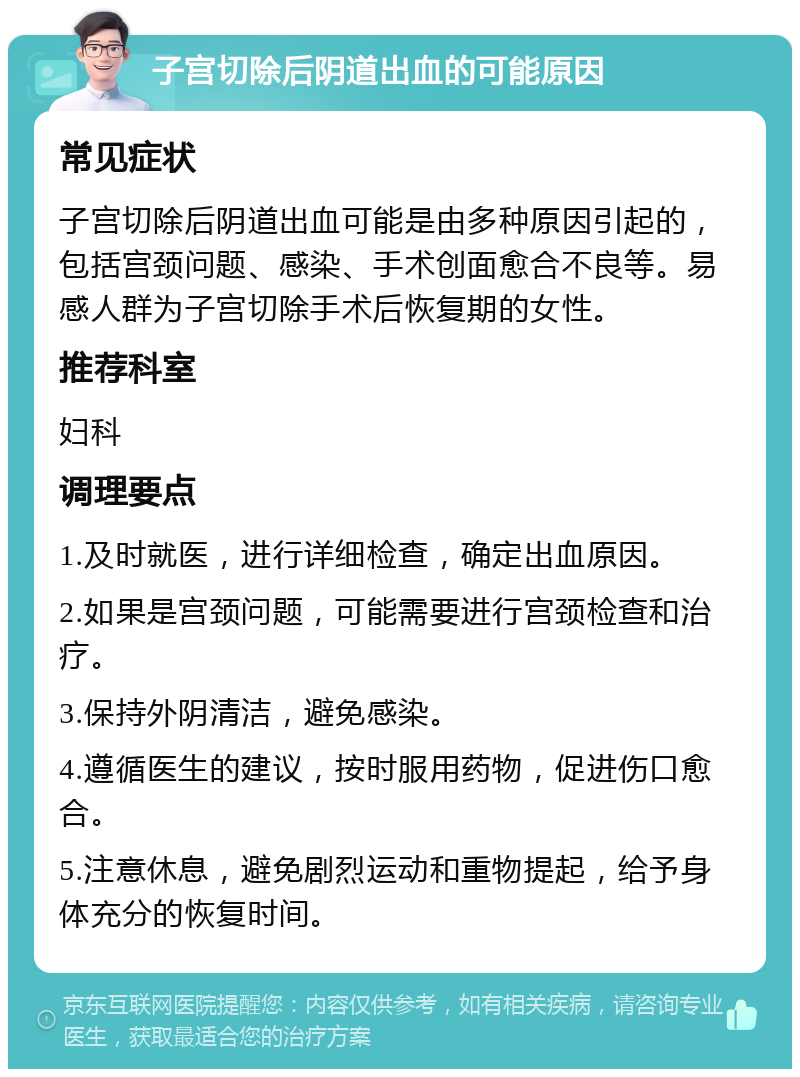 子宫切除后阴道出血的可能原因 常见症状 子宫切除后阴道出血可能是由多种原因引起的，包括宫颈问题、感染、手术创面愈合不良等。易感人群为子宫切除手术后恢复期的女性。 推荐科室 妇科 调理要点 1.及时就医，进行详细检查，确定出血原因。 2.如果是宫颈问题，可能需要进行宫颈检查和治疗。 3.保持外阴清洁，避免感染。 4.遵循医生的建议，按时服用药物，促进伤口愈合。 5.注意休息，避免剧烈运动和重物提起，给予身体充分的恢复时间。